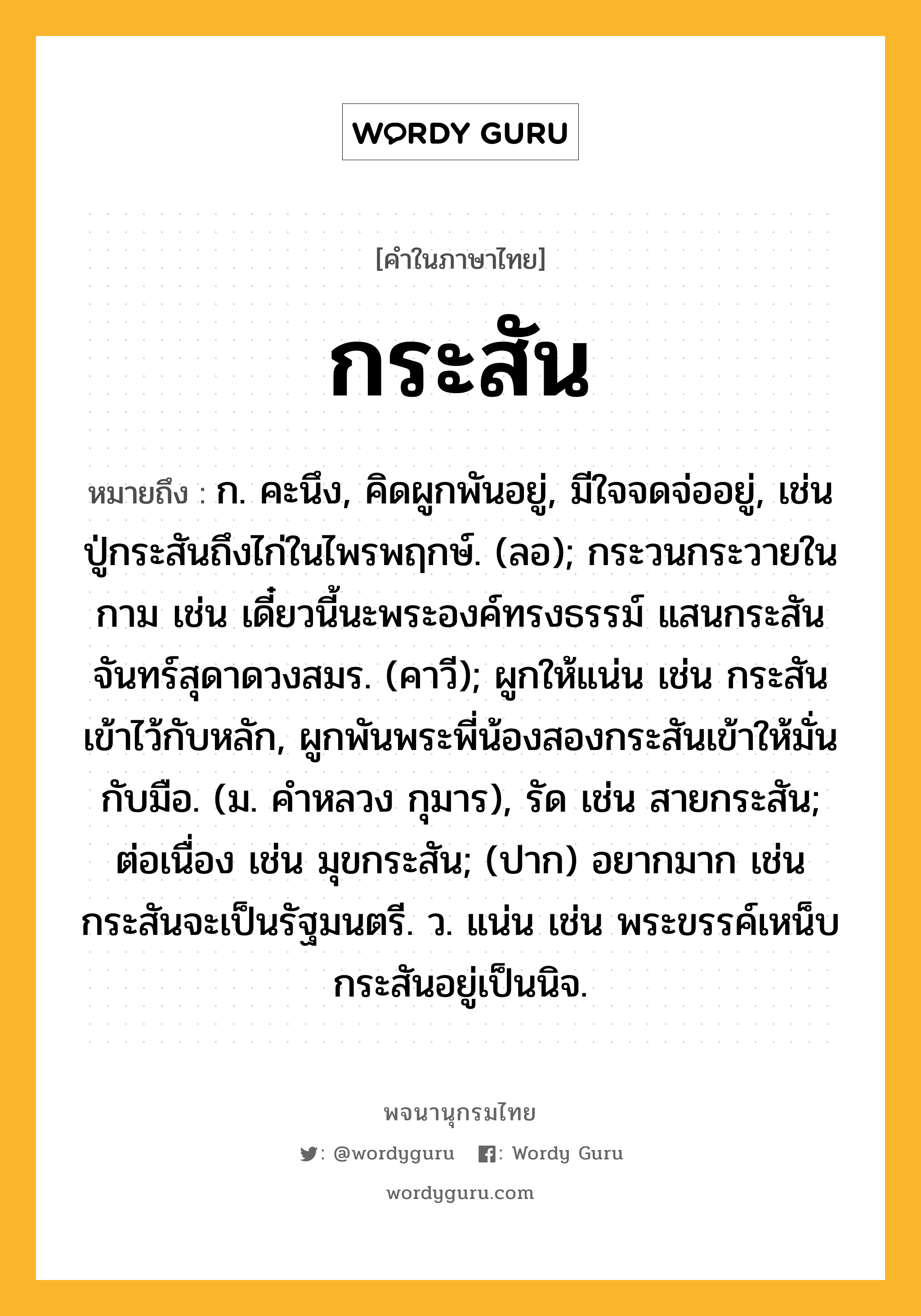 กระสัน ความหมาย หมายถึงอะไร?, คำในภาษาไทย กระสัน หมายถึง ก. คะนึง, คิดผูกพันอยู่, มีใจจดจ่ออยู่, เช่น ปู่กระสันถึงไก่ในไพรพฤกษ์. (ลอ); กระวนกระวายในกาม เช่น เดี๋ยวนี้นะพระองค์ทรงธรรม์ แสนกระสันจันทร์สุดาดวงสมร. (คาวี); ผูกให้แน่น เช่น กระสันเข้าไว้กับหลัก, ผูกพันพระพี่น้องสองกระสันเข้าให้มั่นกับมือ. (ม. คำหลวง กุมาร), รัด เช่น สายกระสัน; ต่อเนื่อง เช่น มุขกระสัน; (ปาก) อยากมาก เช่น กระสันจะเป็นรัฐมนตรี. ว. แน่น เช่น พระขรรค์เหน็บกระสันอยู่เป็นนิจ.