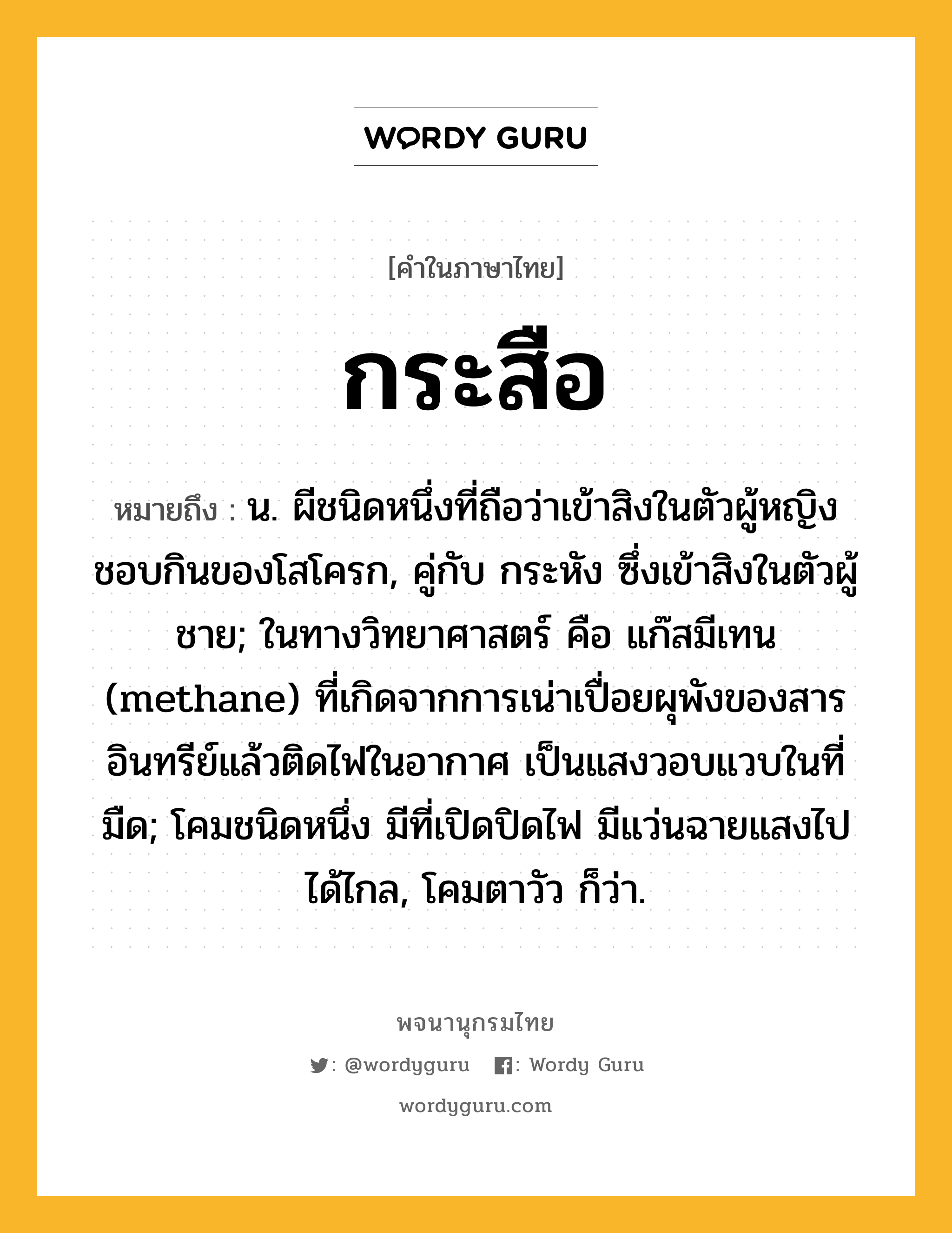 กระสือ ความหมาย หมายถึงอะไร?, คำในภาษาไทย กระสือ หมายถึง น. ผีชนิดหนึ่งที่ถือว่าเข้าสิงในตัวผู้หญิง ชอบกินของโสโครก, คู่กับ กระหัง ซึ่งเข้าสิงในตัวผู้ชาย; ในทางวิทยาศาสตร์ คือ แก๊สมีเทน (methane) ที่เกิดจากการเน่าเปื่อยผุพังของสารอินทรีย์แล้วติดไฟในอากาศ เป็นแสงวอบแวบในที่มืด; โคมชนิดหนึ่ง มีที่เปิดปิดไฟ มีแว่นฉายแสงไปได้ไกล, โคมตาวัว ก็ว่า.