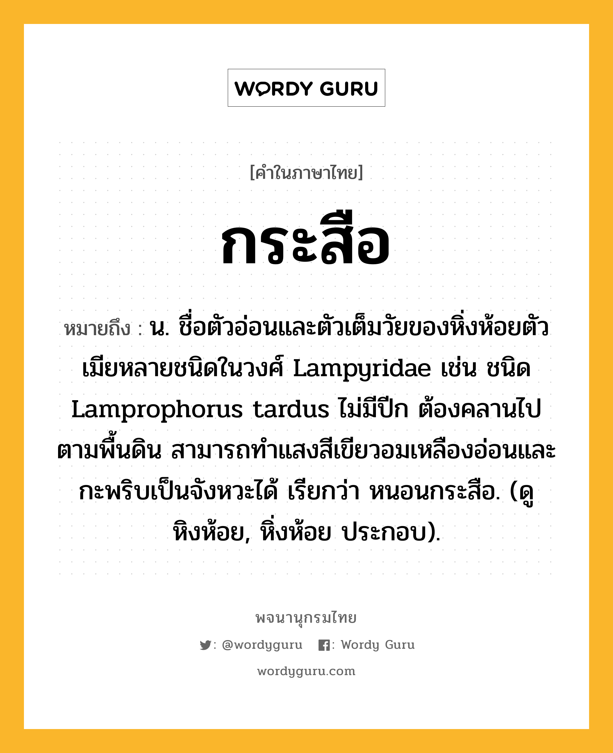 กระสือ ความหมาย หมายถึงอะไร?, คำในภาษาไทย กระสือ หมายถึง น. ชื่อตัวอ่อนและตัวเต็มวัยของหิ่งห้อยตัวเมียหลายชนิดในวงศ์ Lampyridae เช่น ชนิด Lamprophorus tardus ไม่มีปีก ต้องคลานไปตามพื้นดิน สามารถทําแสงสีเขียวอมเหลืองอ่อนและกะพริบเป็นจังหวะได้ เรียกว่า หนอนกระสือ. (ดู หิงห้อย, หิ่งห้อย ประกอบ).