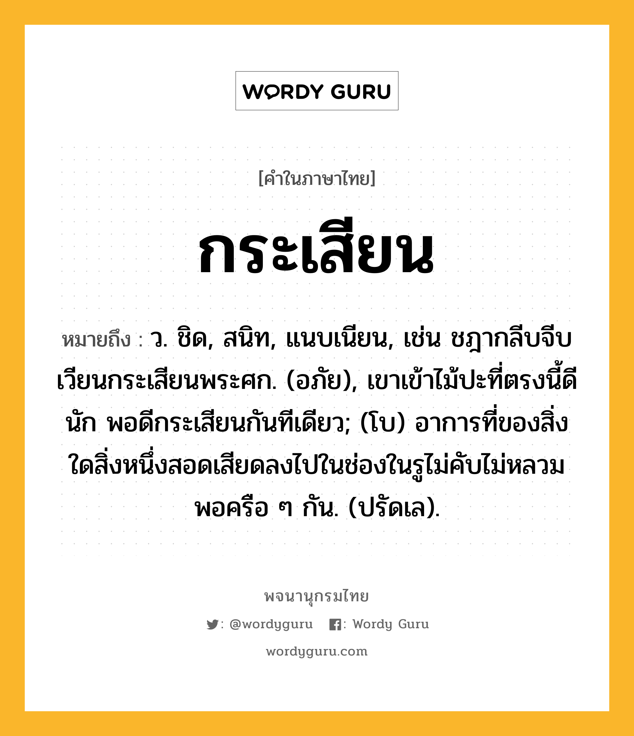 กระเสียน ความหมาย หมายถึงอะไร?, คำในภาษาไทย กระเสียน หมายถึง ว. ชิด, สนิท, แนบเนียน, เช่น ชฎากลีบจีบเวียนกระเสียนพระศก. (อภัย), เขาเข้าไม้ปะที่ตรงนี้ดีนัก พอดีกระเสียนกันทีเดียว; (โบ) อาการที่ของสิ่งใดสิ่งหนึ่งสอดเสียดลงไปในช่องในรูไม่คับไม่หลวมพอครือ ๆ กัน. (ปรัดเล).