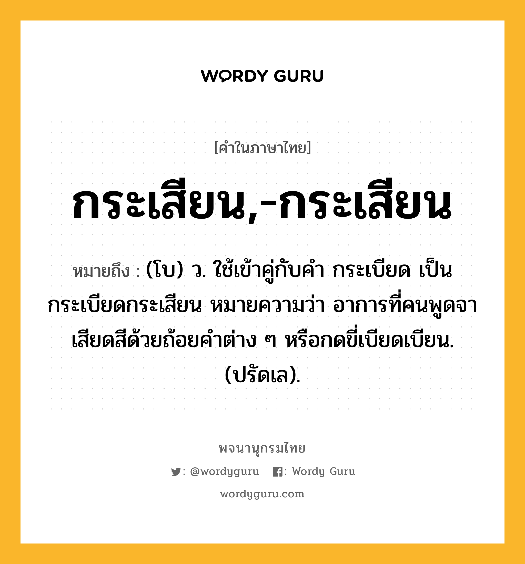 กระเสียน,-กระเสียน ความหมาย หมายถึงอะไร?, คำในภาษาไทย กระเสียน,-กระเสียน หมายถึง (โบ) ว. ใช้เข้าคู่กับคำ กระเบียด เป็น กระเบียดกระเสียน หมายความว่า อาการที่คนพูดจาเสียดสีด้วยถ้อยคำต่าง ๆ หรือกดขี่เบียดเบียน. (ปรัดเล).