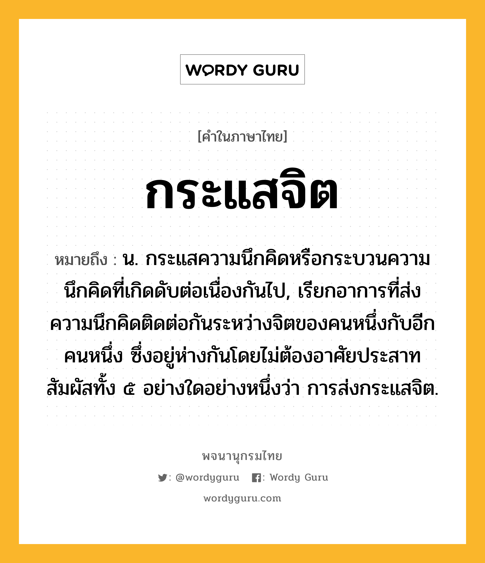 กระแสจิต ความหมาย หมายถึงอะไร?, คำในภาษาไทย กระแสจิต หมายถึง น. กระแสความนึกคิดหรือกระบวนความนึกคิดที่เกิดดับต่อเนื่องกันไป, เรียกอาการที่ส่งความนึกคิดติดต่อกันระหว่างจิตของคนหนึ่งกับอีกคนหนึ่ง ซึ่งอยู่ห่างกันโดยไม่ต้องอาศัยประสาทสัมผัสทั้ง ๕ อย่างใดอย่างหนึ่งว่า การส่งกระแสจิต.