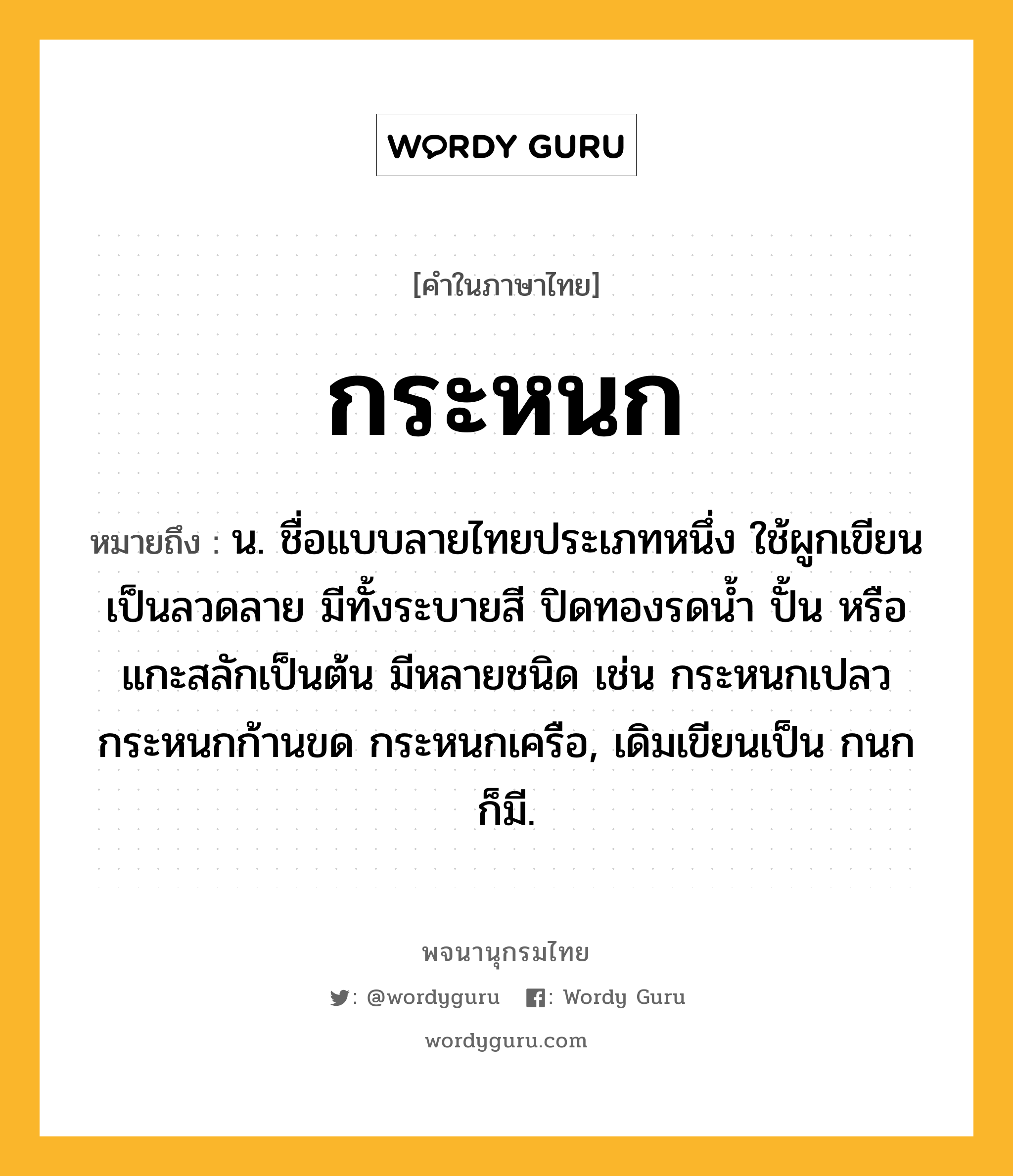 กระหนก ความหมาย หมายถึงอะไร?, คำในภาษาไทย กระหนก หมายถึง น. ชื่อแบบลายไทยประเภทหนึ่ง ใช้ผูกเขียนเป็นลวดลาย มีทั้งระบายสี ปิดทองรดนํ้า ปั้น หรือแกะสลักเป็นต้น มีหลายชนิด เช่น กระหนกเปลว กระหนกก้านขด กระหนกเครือ, เดิมเขียนเป็น กนก ก็มี.