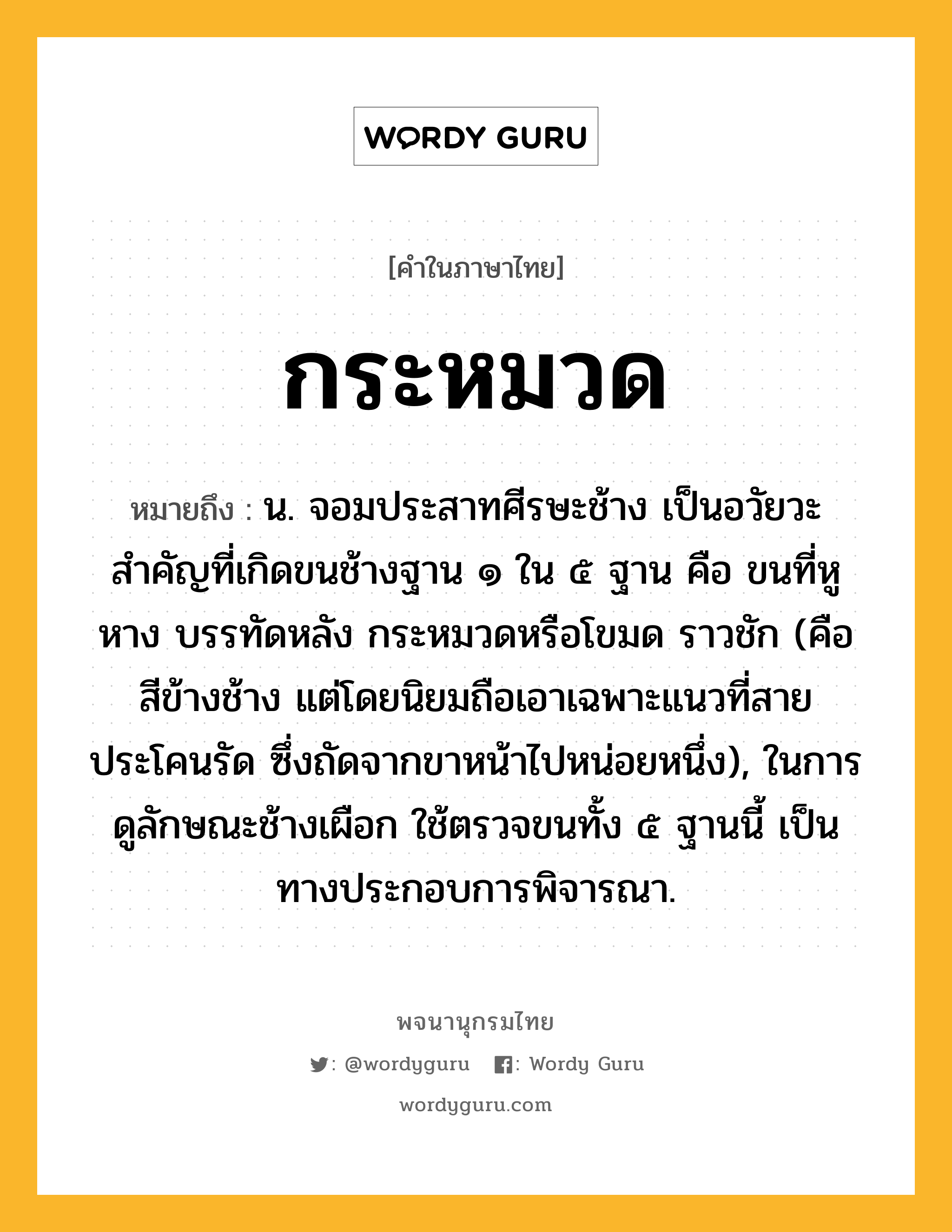 กระหมวด ความหมาย หมายถึงอะไร?, คำในภาษาไทย กระหมวด หมายถึง น. จอมประสาทศีรษะช้าง เป็นอวัยวะสําคัญที่เกิดขนช้างฐาน ๑ ใน ๕ ฐาน คือ ขนที่หู หาง บรรทัดหลัง กระหมวดหรือโขมด ราวชัก (คือ สีข้างช้าง แต่โดยนิยมถือเอาเฉพาะแนวที่สายประโคนรัด ซึ่งถัดจากขาหน้าไปหน่อยหนึ่ง), ในการดูลักษณะช้างเผือก ใช้ตรวจขนทั้ง ๕ ฐานนี้ เป็นทางประกอบการพิจารณา.