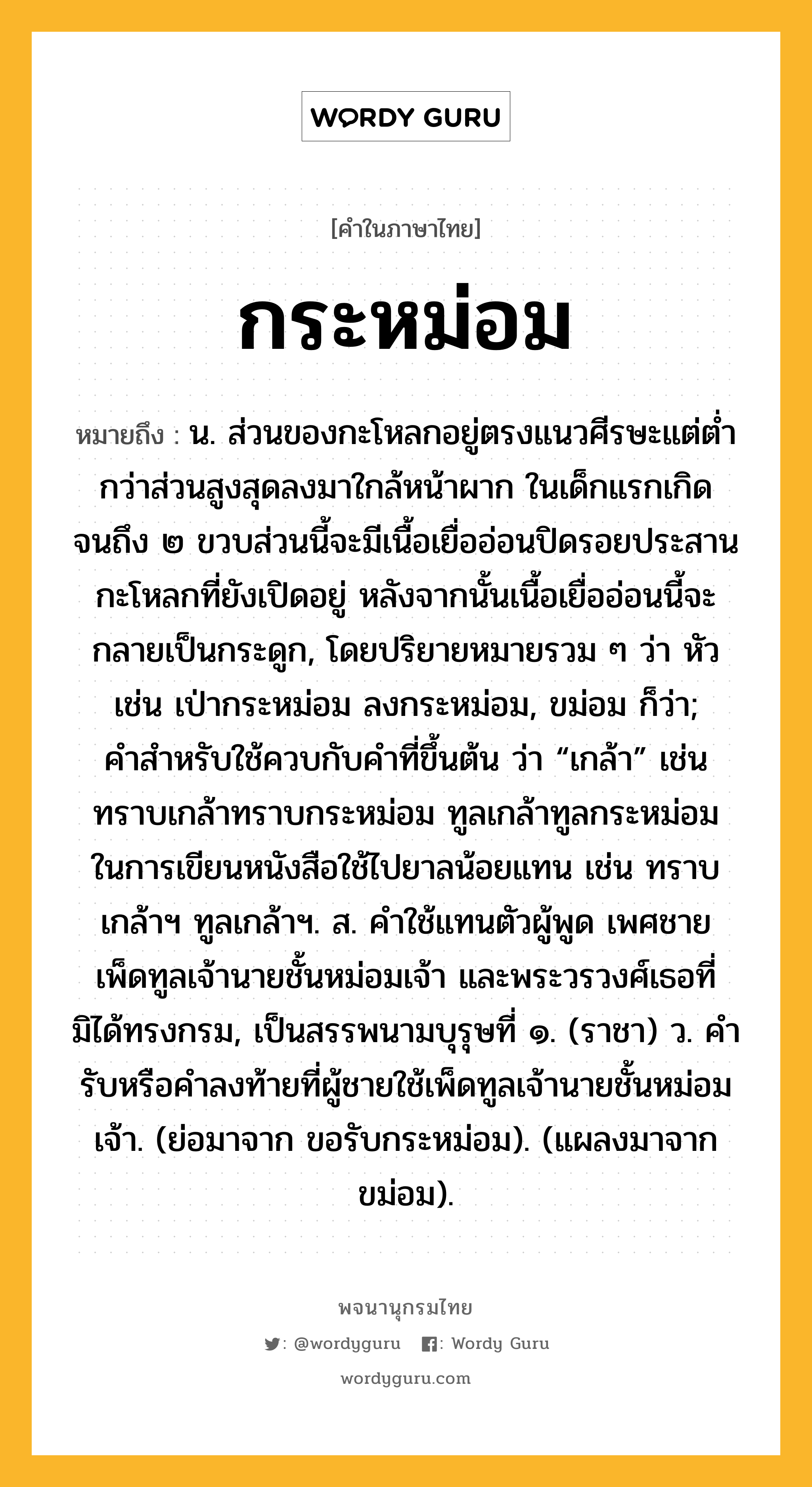 กระหม่อม ความหมาย หมายถึงอะไร?, คำในภาษาไทย กระหม่อม หมายถึง น. ส่วนของกะโหลกอยู่ตรงแนวศีรษะแต่ตํ่ากว่าส่วนสูงสุดลงมาใกล้หน้าผาก ในเด็กแรกเกิดจนถึง ๒ ขวบส่วนนี้จะมีเนื้อเยื่ออ่อนปิดรอยประสานกะโหลกที่ยังเปิดอยู่ หลังจากนั้นเนื้อเยื่ออ่อนนี้จะกลายเป็นกระดูก, โดยปริยายหมายรวม ๆ ว่า หัว เช่น เป่ากระหม่อม ลงกระหม่อม, ขม่อม ก็ว่า; คําสําหรับใช้ควบกับคําที่ขึ้นต้น ว่า “เกล้า” เช่น ทราบเกล้าทราบกระหม่อม ทูลเกล้าทูลกระหม่อม ในการเขียนหนังสือใช้ไปยาลน้อยแทน เช่น ทราบเกล้าฯ ทูลเกล้าฯ. ส. คําใช้แทนตัวผู้พูด เพศชาย เพ็ดทูลเจ้านายชั้นหม่อมเจ้า และพระวรวงศ์เธอที่มิได้ทรงกรม, เป็นสรรพนามบุรุษที่ ๑. (ราชา) ว. คำรับหรือคำลงท้ายที่ผู้ชายใช้เพ็ดทูลเจ้านายชั้นหม่อมเจ้า. (ย่อมาจาก ขอรับกระหม่อม). (แผลงมาจาก ขม่อม).