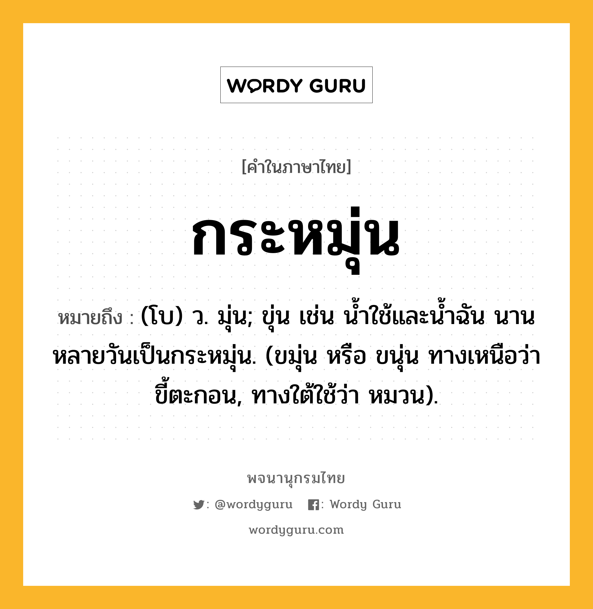 กระหมุ่น ความหมาย หมายถึงอะไร?, คำในภาษาไทย กระหมุ่น หมายถึง (โบ) ว. มุ่น; ขุ่น เช่น นํ้าใช้และนํ้าฉัน นานหลายวันเป็นกระหมุ่น. (ขมุ่น หรือ ขนุ่น ทางเหนือว่า ขี้ตะกอน, ทางใต้ใช้ว่า หมวน).