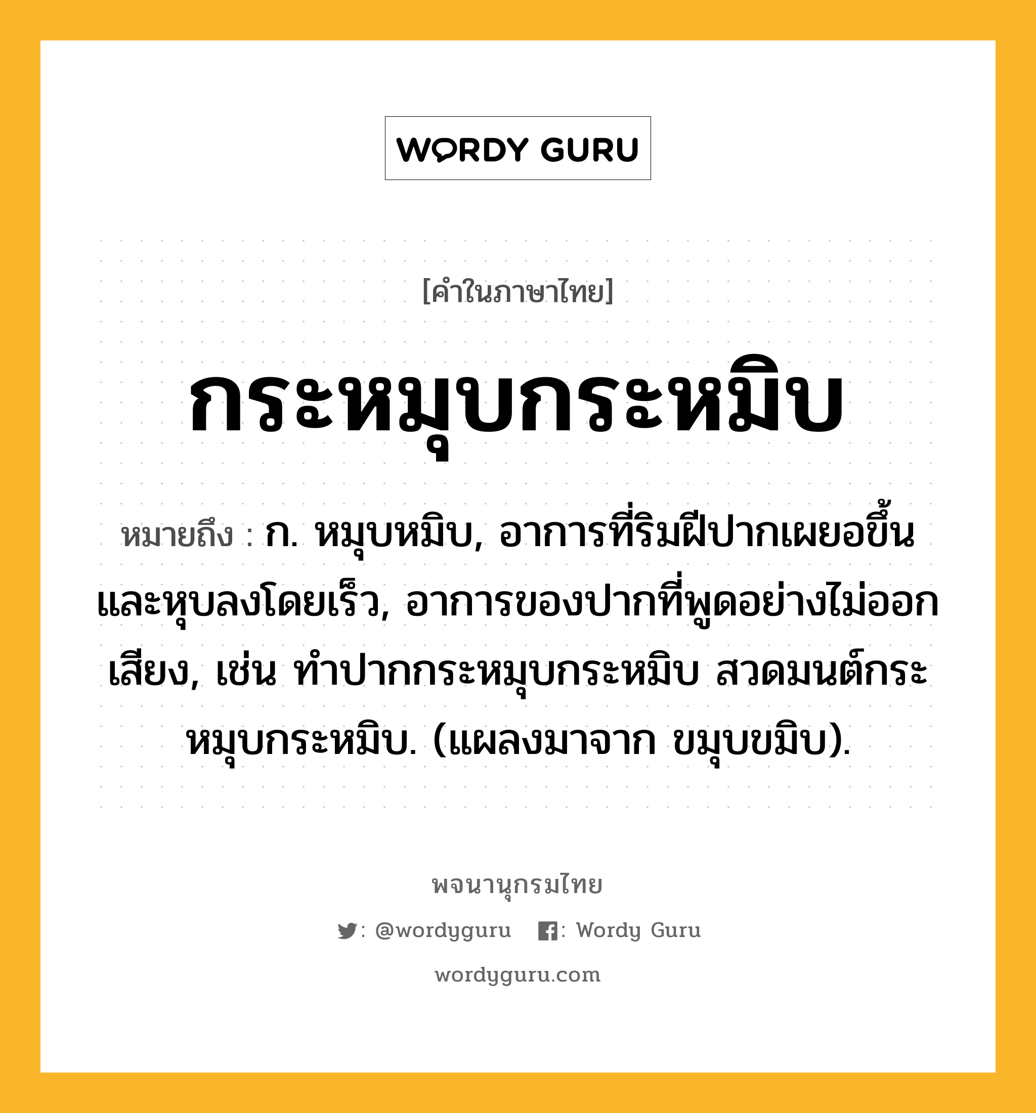 กระหมุบกระหมิบ ความหมาย หมายถึงอะไร?, คำในภาษาไทย กระหมุบกระหมิบ หมายถึง ก. หมุบหมิบ, อาการที่ริมฝีปากเผยอขึ้นและหุบลงโดยเร็ว, อาการของปากที่พูดอย่างไม่ออกเสียง, เช่น ทำปากกระหมุบกระหมิบ สวดมนต์กระหมุบกระหมิบ. (แผลงมาจาก ขมุบขมิบ).