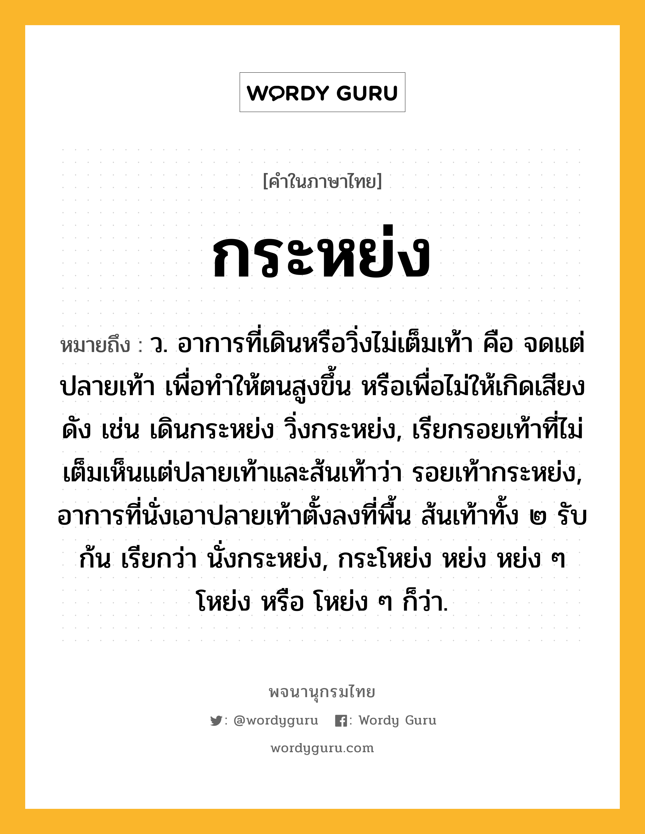 กระหย่ง ความหมาย หมายถึงอะไร?, คำในภาษาไทย กระหย่ง หมายถึง ว. อาการที่เดินหรือวิ่งไม่เต็มเท้า คือ จดแต่ปลายเท้า เพื่อทําให้ตนสูงขึ้น หรือเพื่อไม่ให้เกิดเสียงดัง เช่น เดินกระหย่ง วิ่งกระหย่ง, เรียกรอยเท้าที่ไม่เต็มเห็นแต่ปลายเท้าและส้นเท้าว่า รอยเท้ากระหย่ง, อาการที่นั่งเอาปลายเท้าตั้งลงที่พื้น ส้นเท้าทั้ง ๒ รับก้น เรียกว่า นั่งกระหย่ง, กระโหย่ง หย่ง หย่ง ๆ โหย่ง หรือ โหย่ง ๆ ก็ว่า.