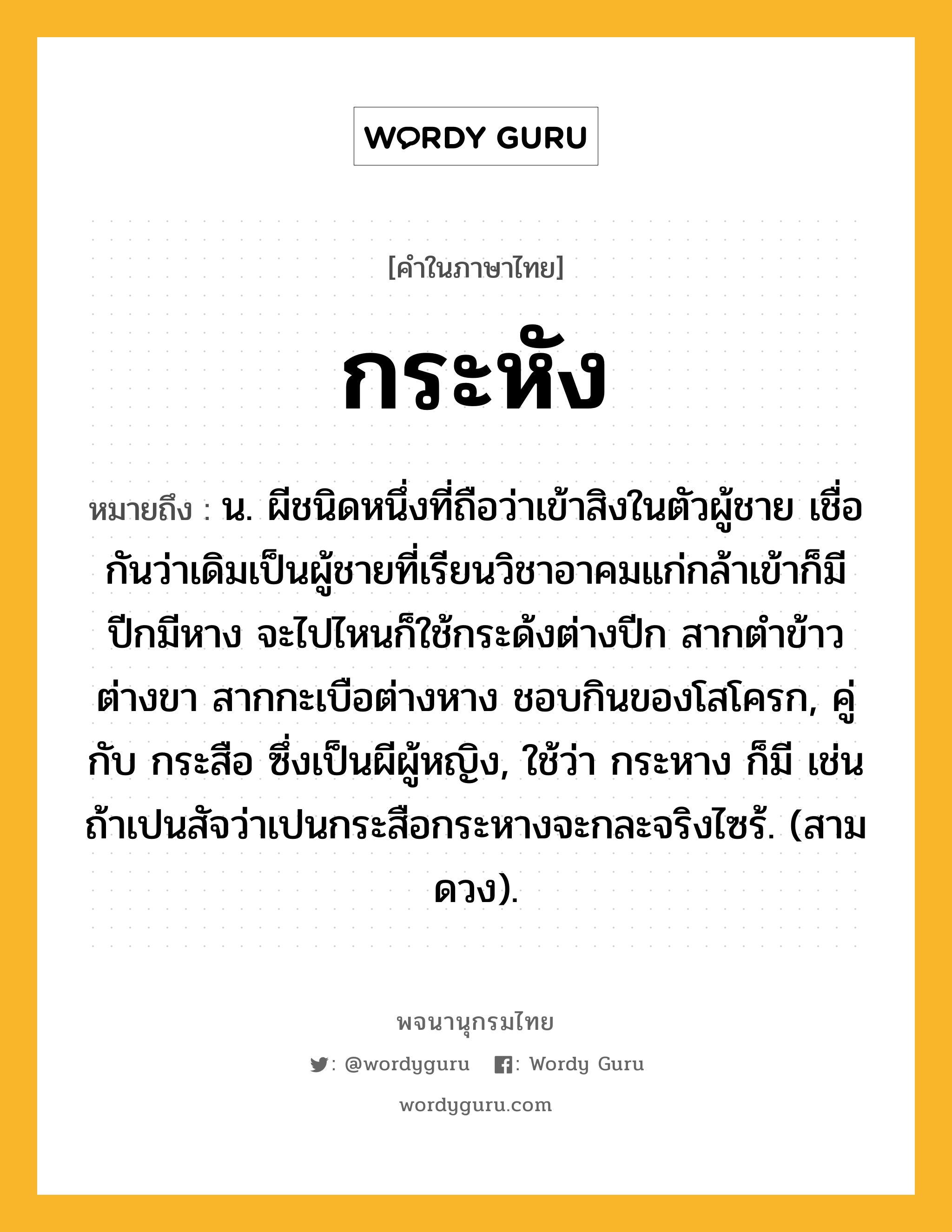 กระหัง ความหมาย หมายถึงอะไร?, คำในภาษาไทย กระหัง หมายถึง น. ผีชนิดหนึ่งที่ถือว่าเข้าสิงในตัวผู้ชาย เชื่อกันว่าเดิมเป็นผู้ชายที่เรียนวิชาอาคมแก่กล้าเข้าก็มีปีกมีหาง จะไปไหนก็ใช้กระด้งต่างปีก สากตําข้าวต่างขา สากกะเบือต่างหาง ชอบกินของโสโครก, คู่กับ กระสือ ซึ่งเป็นผีผู้หญิง, ใช้ว่า กระหาง ก็มี เช่น ถ้าเปนสัจว่าเปนกระสือกระหางจะกละจริงไซร้. (สามดวง).