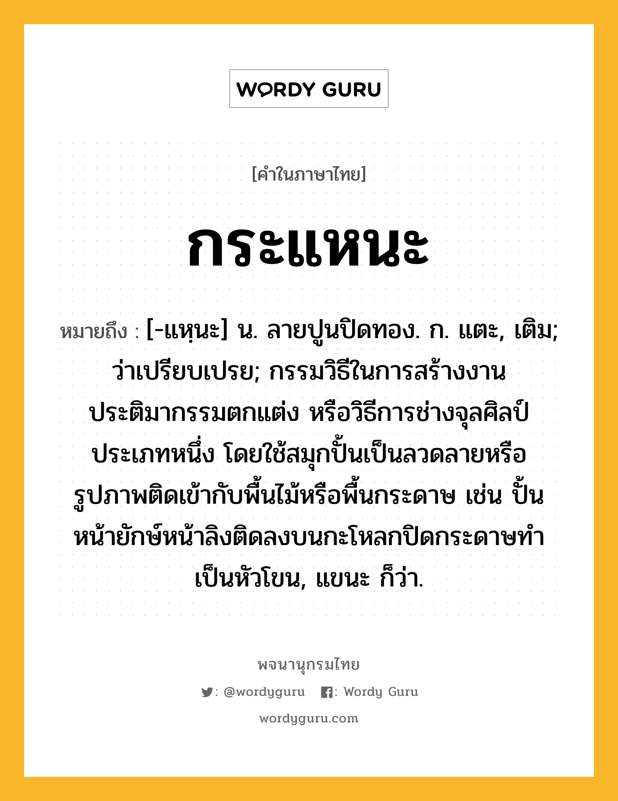 กระแหนะ ความหมาย หมายถึงอะไร?, คำในภาษาไทย กระแหนะ หมายถึง [-แหฺนะ] น. ลายปูนปิดทอง. ก. แตะ, เติม; ว่าเปรียบเปรย; กรรมวิธีในการสร้างงานประติมากรรมตกแต่ง หรือวิธีการช่างจุลศิลป์ประเภทหนึ่ง โดยใช้สมุกปั้นเป็นลวดลายหรือรูปภาพติดเข้ากับพื้นไม้หรือพื้นกระดาษ เช่น ปั้นหน้ายักษ์หน้าลิงติดลงบนกะโหลกปิดกระดาษทำเป็นหัวโขน, แขนะ ก็ว่า.