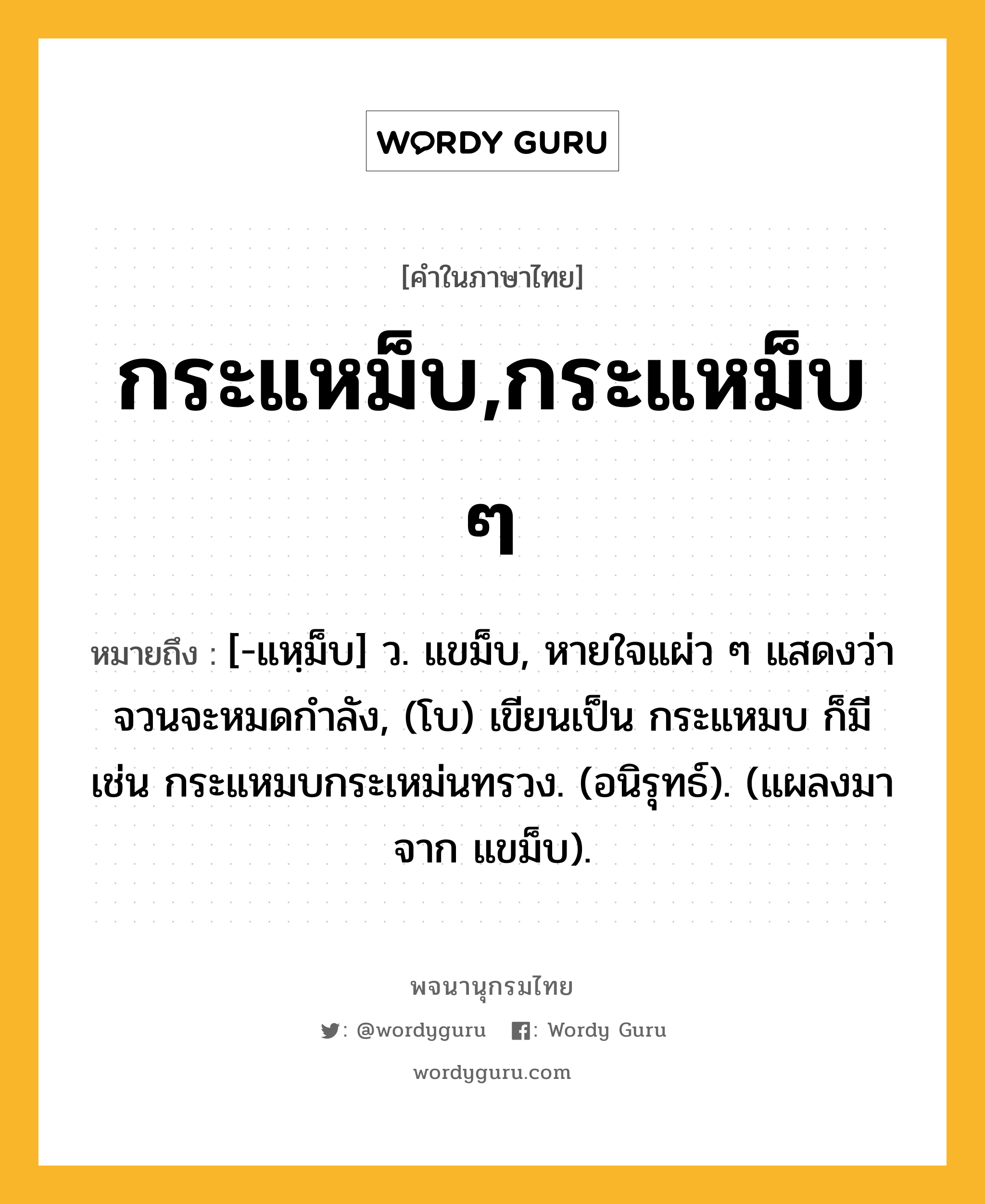 กระแหม็บ,กระแหม็บ ๆ ความหมาย หมายถึงอะไร?, คำในภาษาไทย กระแหม็บ,กระแหม็บ ๆ หมายถึง [-แหฺม็บ] ว. แขม็บ, หายใจแผ่ว ๆ แสดงว่าจวนจะหมดกําลัง, (โบ) เขียนเป็น กระแหมบ ก็มี เช่น กระแหมบกระเหม่นทรวง. (อนิรุทธ์). (แผลงมาจาก แขม็บ).