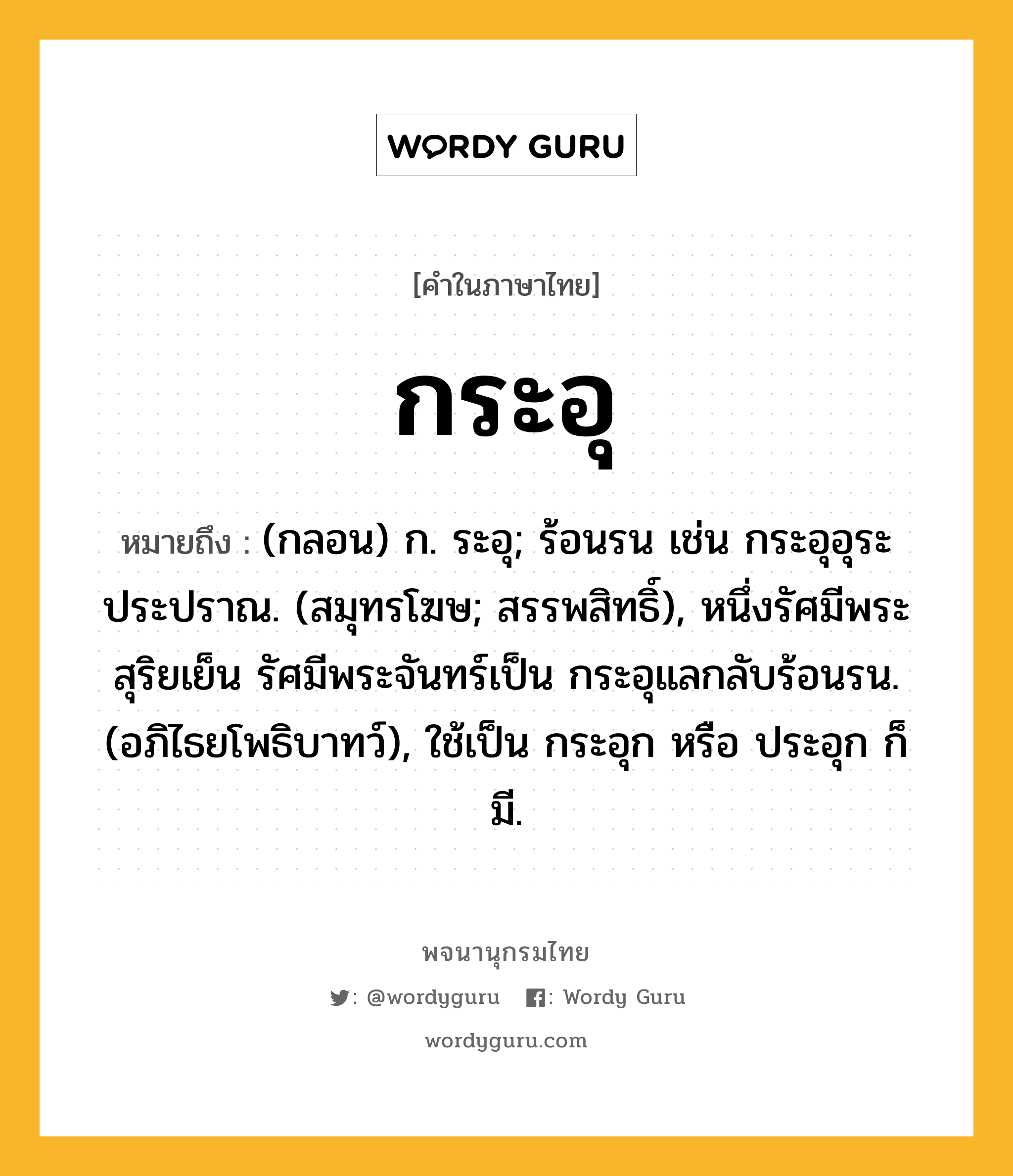 กระอุ ความหมาย หมายถึงอะไร?, คำในภาษาไทย กระอุ หมายถึง (กลอน) ก. ระอุ; ร้อนรน เช่น กระอุอุระประปราณ. (สมุทรโฆษ; สรรพสิทธิ์), หนึ่งรัศมีพระสุริยเย็น รัศมีพระจันทร์เป็น กระอุแลกลับร้อนรน. (อภิไธยโพธิบาทว์), ใช้เป็น กระอุก หรือ ประอุก ก็มี.