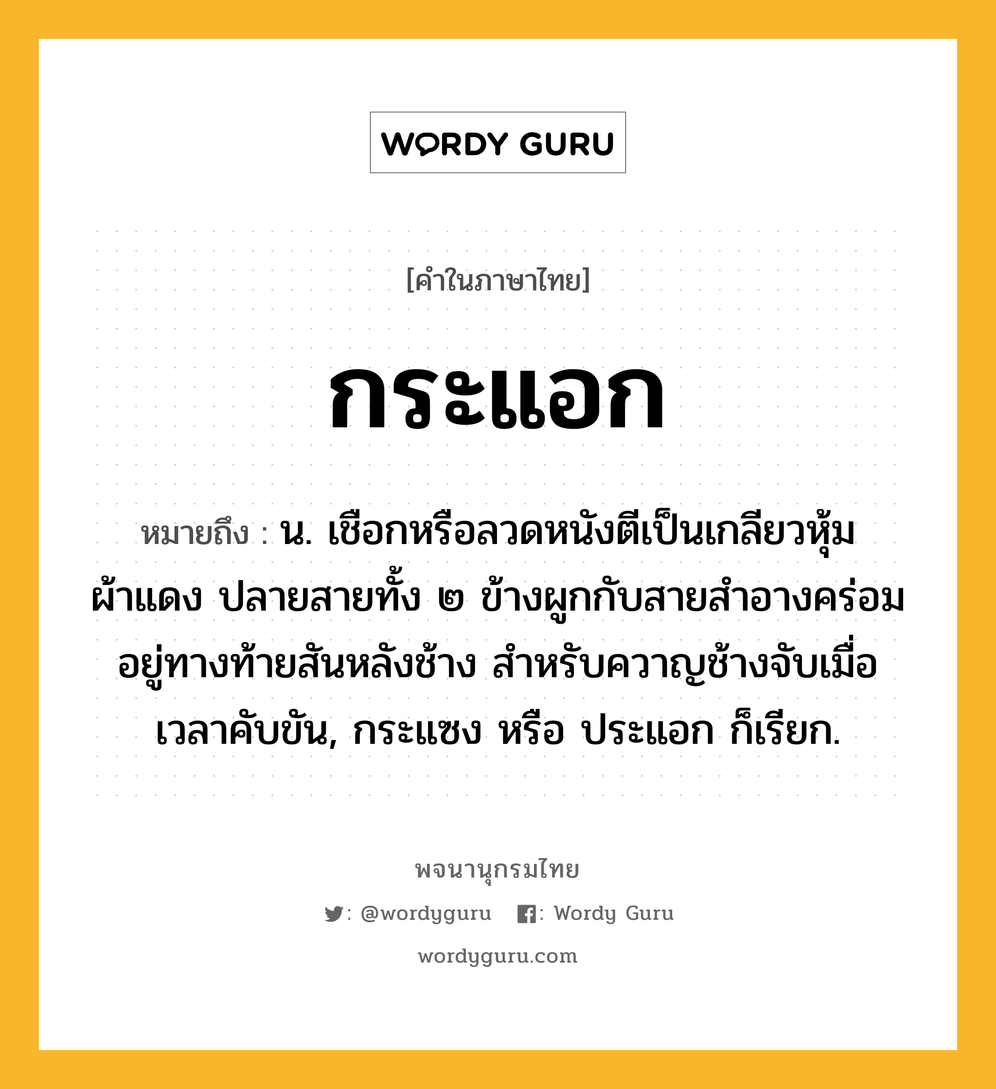 กระแอก ความหมาย หมายถึงอะไร?, คำในภาษาไทย กระแอก หมายถึง น. เชือกหรือลวดหนังตีเป็นเกลียวหุ้มผ้าแดง ปลายสายทั้ง ๒ ข้างผูกกับสายสําอางคร่อมอยู่ทางท้ายสันหลังช้าง สำหรับควาญช้างจับเมื่อเวลาคับขัน, กระแซง หรือ ประแอก ก็เรียก.