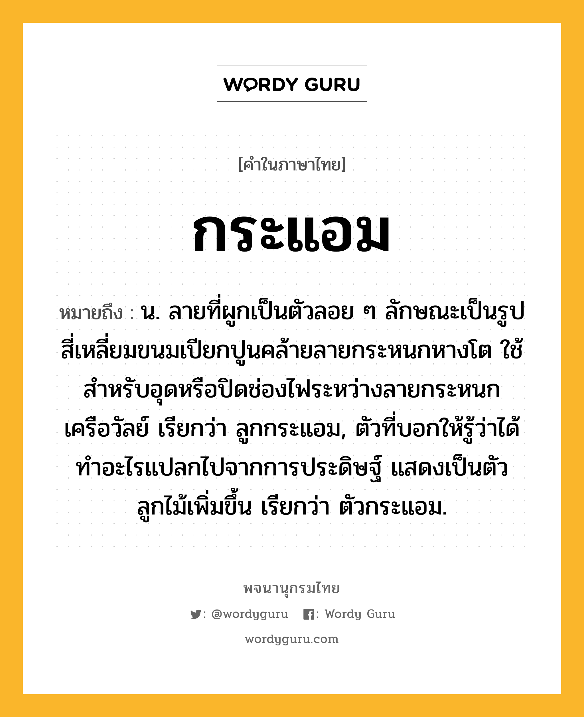 กระแอม ความหมาย หมายถึงอะไร?, คำในภาษาไทย กระแอม หมายถึง น. ลายที่ผูกเป็นตัวลอย ๆ ลักษณะเป็นรูปสี่เหลี่ยมขนมเปียกปูนคล้ายลายกระหนกหางโต ใช้สําหรับอุดหรือปิดช่องไฟระหว่างลายกระหนกเครือวัลย์ เรียกว่า ลูกกระแอม, ตัวที่บอกให้รู้ว่าได้ทําอะไรแปลกไปจากการประดิษฐ์ แสดงเป็นตัวลูกไม้เพิ่มขึ้น เรียกว่า ตัวกระแอม.