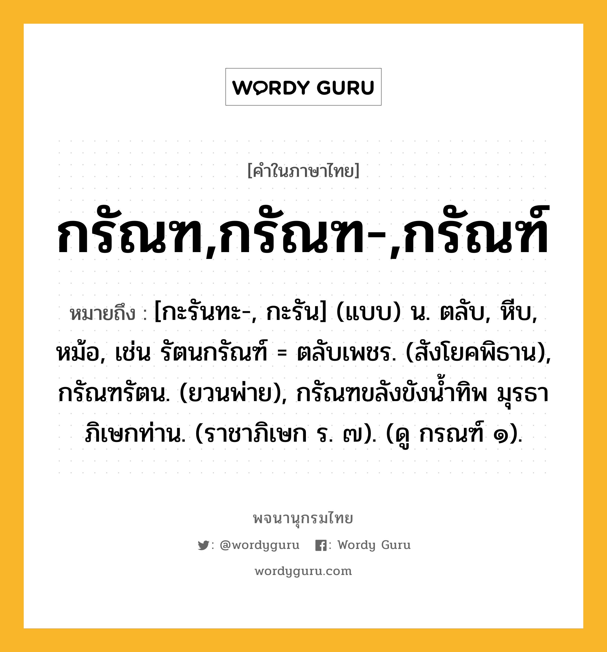 กรัณฑ,กรัณฑ-,กรัณฑ์ ความหมาย หมายถึงอะไร?, คำในภาษาไทย กรัณฑ,กรัณฑ-,กรัณฑ์ หมายถึง [กะรันทะ-, กะรัน] (แบบ) น. ตลับ, หีบ, หม้อ, เช่น รัตนกรัณฑ์ = ตลับเพชร. (สังโยคพิธาน), กรัณฑรัตน. (ยวนพ่าย), กรัณฑขลังขังนํ้าทิพ มุรธา ภิเษกท่าน. (ราชาภิเษก ร. ๗). (ดู กรณฑ์ ๑).