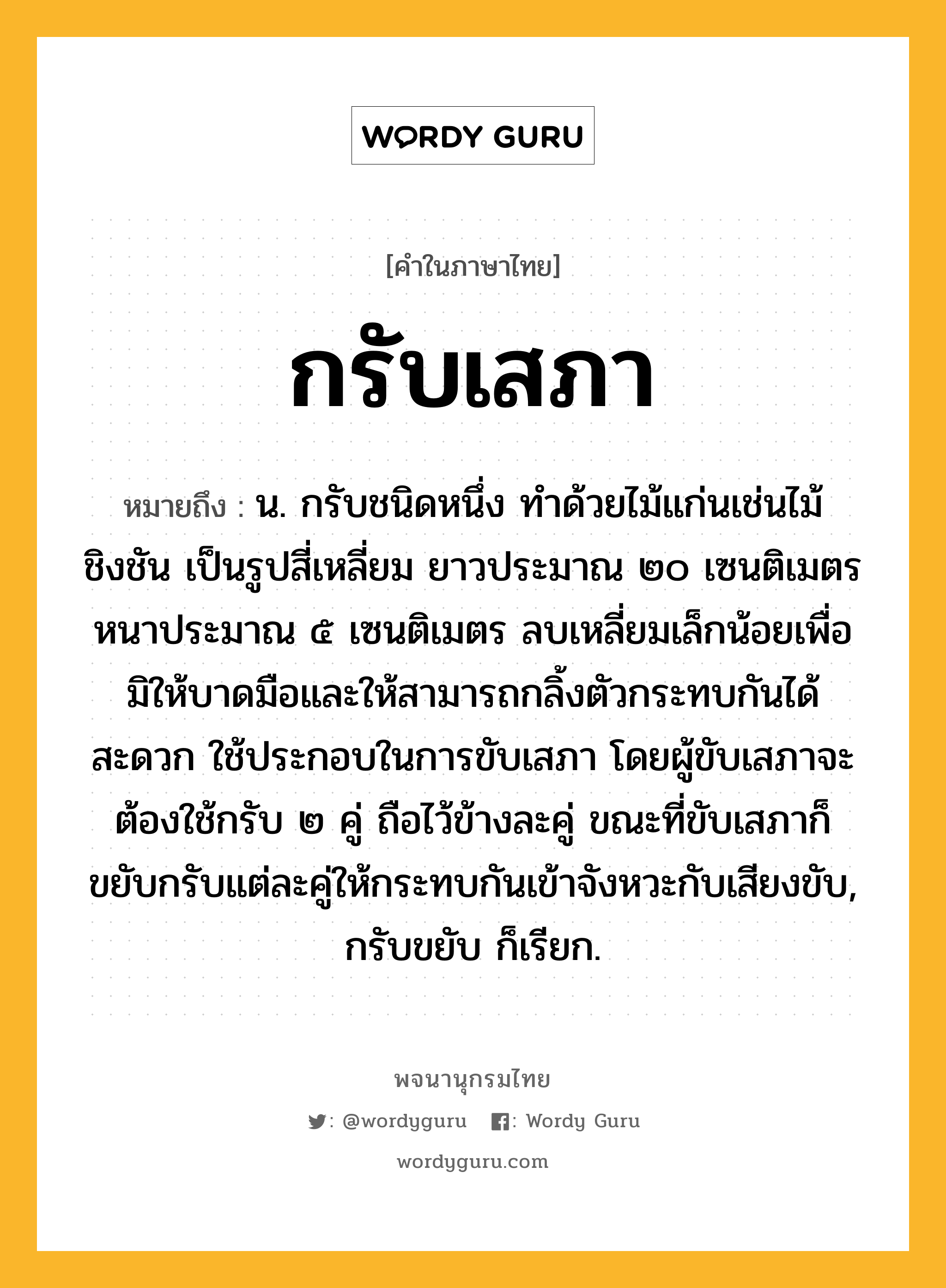 กรับเสภา ความหมาย หมายถึงอะไร?, คำในภาษาไทย กรับเสภา หมายถึง น. กรับชนิดหนึ่ง ทำด้วยไม้แก่นเช่นไม้ชิงชัน เป็นรูปสี่เหลี่ยม ยาวประมาณ ๒๐ เซนติเมตร หนาประมาณ ๕ เซนติเมตร ลบเหลี่ยมเล็กน้อยเพื่อมิให้บาดมือและให้สามารถกลิ้งตัวกระทบกันได้สะดวก ใช้ประกอบในการขับเสภา โดยผู้ขับเสภาจะต้องใช้กรับ ๒ คู่ ถือไว้ข้างละคู่ ขณะที่ขับเสภาก็ขยับกรับแต่ละคู่ให้กระทบกันเข้าจังหวะกับเสียงขับ, กรับขยับ ก็เรียก.