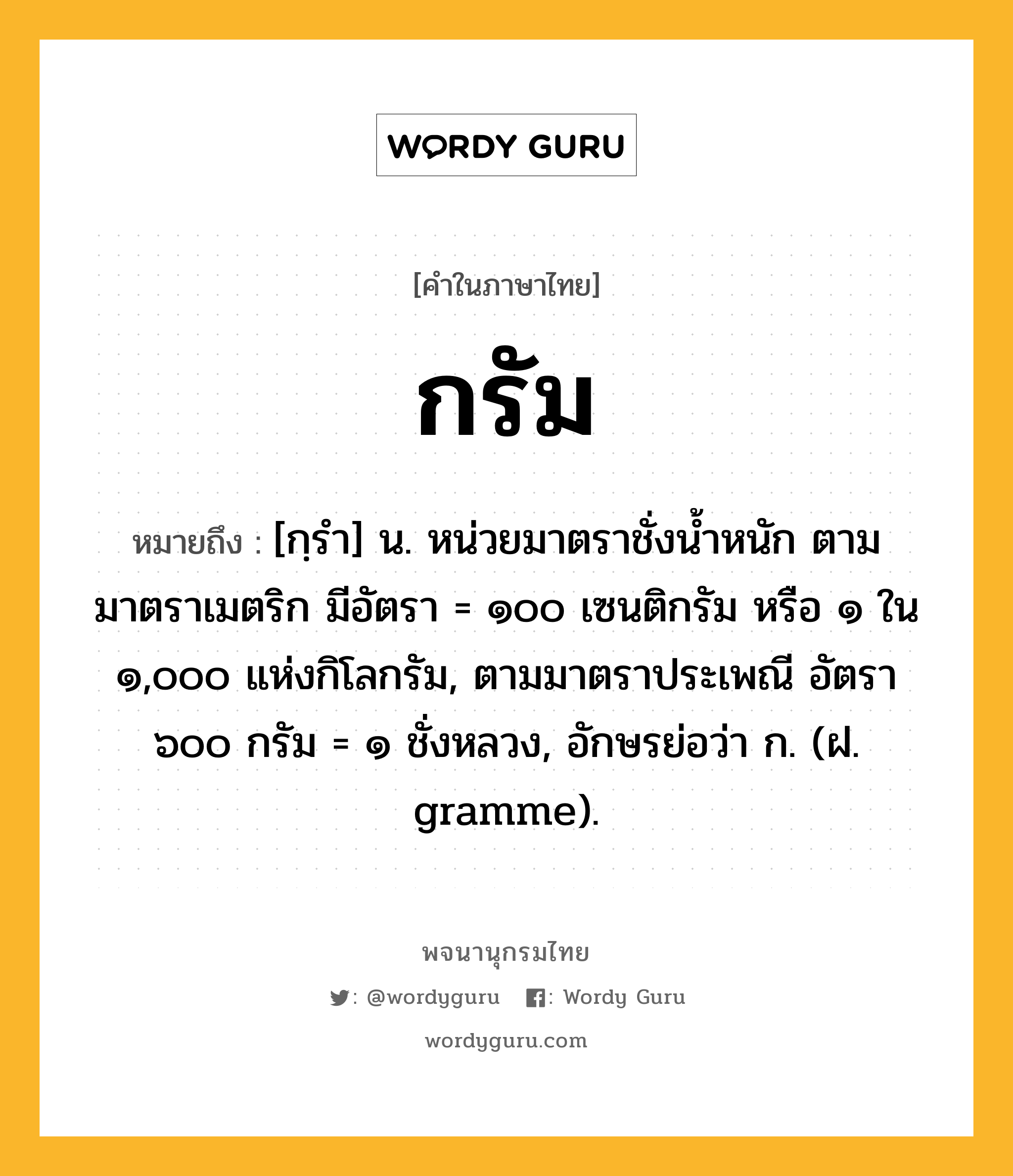 กรัม ความหมาย หมายถึงอะไร?, คำในภาษาไทย กรัม หมายถึง [กฺรํา] น. หน่วยมาตราชั่งนํ้าหนัก ตามมาตราเมตริก มีอัตรา = ๑๐๐ เซนติกรัม หรือ ๑ ใน ๑,๐๐๐ แห่งกิโลกรัม, ตามมาตราประเพณี อัตรา ๖๐๐ กรัม = ๑ ชั่งหลวง, อักษรย่อว่า ก. (ฝ. gramme).