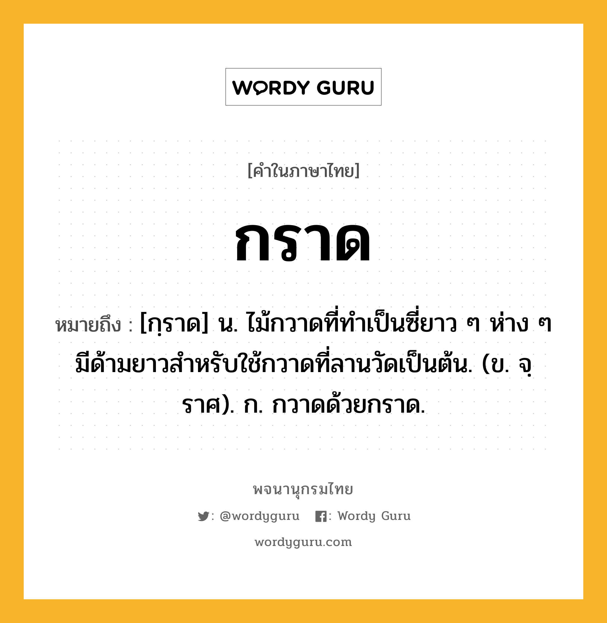 กราด ความหมาย หมายถึงอะไร?, คำในภาษาไทย กราด หมายถึง [กฺราด] น. ไม้กวาดที่ทําเป็นซี่ยาว ๆ ห่าง ๆ มีด้ามยาวสําหรับใช้กวาดที่ลานวัดเป็นต้น. (ข. จฺราศ). ก. กวาดด้วยกราด.