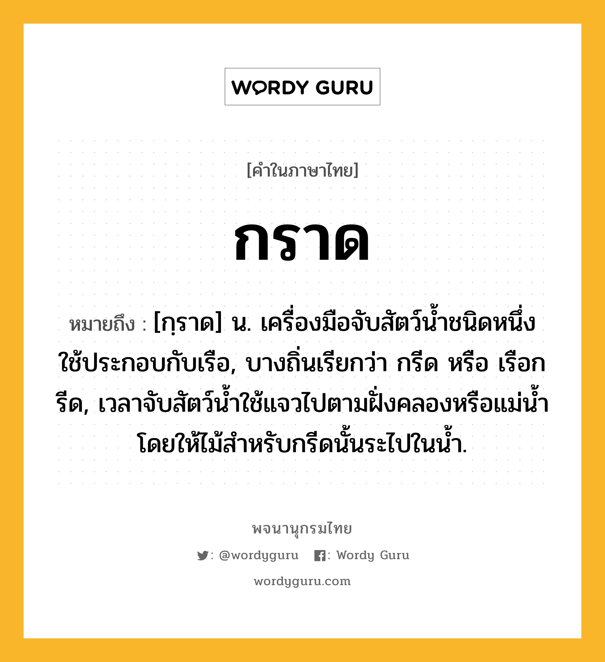 กราด ความหมาย หมายถึงอะไร?, คำในภาษาไทย กราด หมายถึง [กฺราด] น. เครื่องมือจับสัตว์นํ้าชนิดหนึ่ง ใช้ประกอบกับเรือ, บางถิ่นเรียกว่า กรีด หรือ เรือกรีด, เวลาจับสัตว์นํ้าใช้แจวไปตามฝั่งคลองหรือแม่นํ้า โดยให้ไม้สําหรับกรีดนั้นระไปในนํ้า.