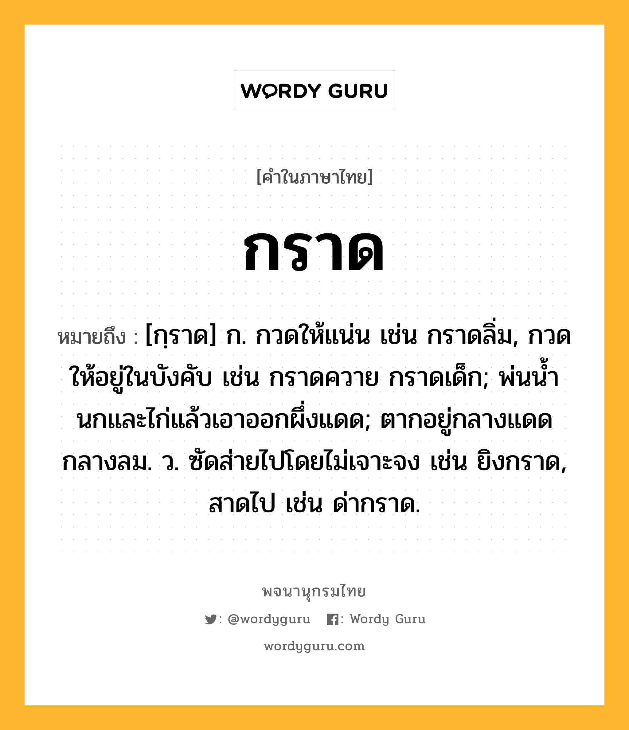 กราด ความหมาย หมายถึงอะไร?, คำในภาษาไทย กราด หมายถึง [กฺราด] ก. กวดให้แน่น เช่น กราดลิ่ม, กวดให้อยู่ในบังคับ เช่น กราดควาย กราดเด็ก; พ่นนํ้านกและไก่แล้วเอาออกผึ่งแดด; ตากอยู่กลางแดดกลางลม. ว. ซัดส่ายไปโดยไม่เจาะจง เช่น ยิงกราด, สาดไป เช่น ด่ากราด.