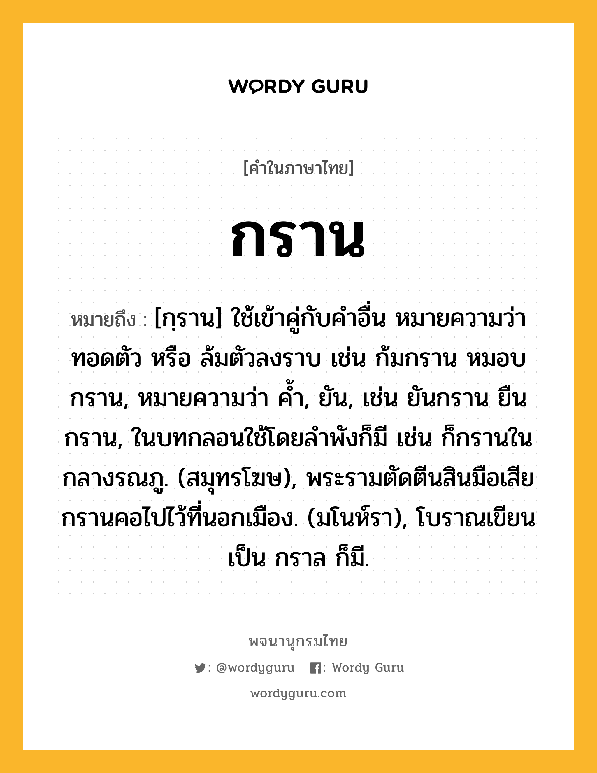 กราน ความหมาย หมายถึงอะไร?, คำในภาษาไทย กราน หมายถึง [กฺราน] ใช้เข้าคู่กับคําอื่น หมายความว่า ทอดตัว หรือ ล้มตัวลงราบ เช่น ก้มกราน หมอบกราน, หมายความว่า คํ้า, ยัน, เช่น ยันกราน ยืนกราน, ในบทกลอนใช้โดยลําพังก็มี เช่น ก็กรานในกลางรณภู. (สมุทรโฆษ), พระรามตัดตีนสินมือเสีย กรานคอไปไว้ที่นอกเมือง. (มโนห์รา), โบราณเขียนเป็น กราล ก็มี.