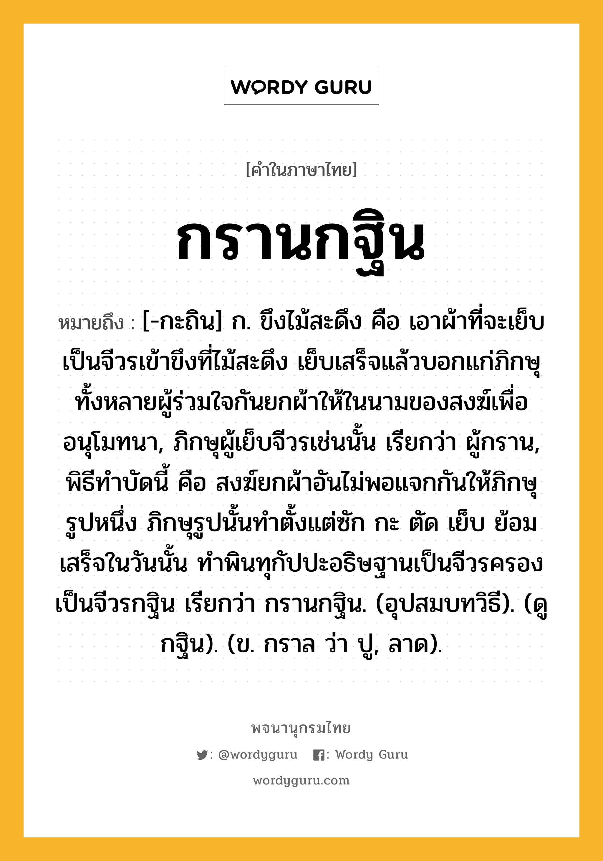 กรานกฐิน ความหมาย หมายถึงอะไร?, คำในภาษาไทย กรานกฐิน หมายถึง [-กะถิน] ก. ขึงไม้สะดึง คือ เอาผ้าที่จะเย็บเป็นจีวรเข้าขึงที่ไม้สะดึง เย็บเสร็จแล้วบอกแก่ภิกษุทั้งหลายผู้ร่วมใจกันยกผ้าให้ในนามของสงฆ์เพื่ออนุโมทนา, ภิกษุผู้เย็บจีวรเช่นนั้น เรียกว่า ผู้กราน, พิธีทําบัดนี้ คือ สงฆ์ยกผ้าอันไม่พอแจกกันให้ภิกษุรูปหนึ่ง ภิกษุรูปนั้นทําตั้งแต่ซัก กะ ตัด เย็บ ย้อม เสร็จในวันนั้น ทําพินทุกัปปะอธิษฐานเป็นจีวรครอง เป็นจีวรกฐิน เรียกว่า กรานกฐิน. (อุปสมบทวิธี). (ดู กฐิน). (ข. กราล ว่า ปู, ลาด).