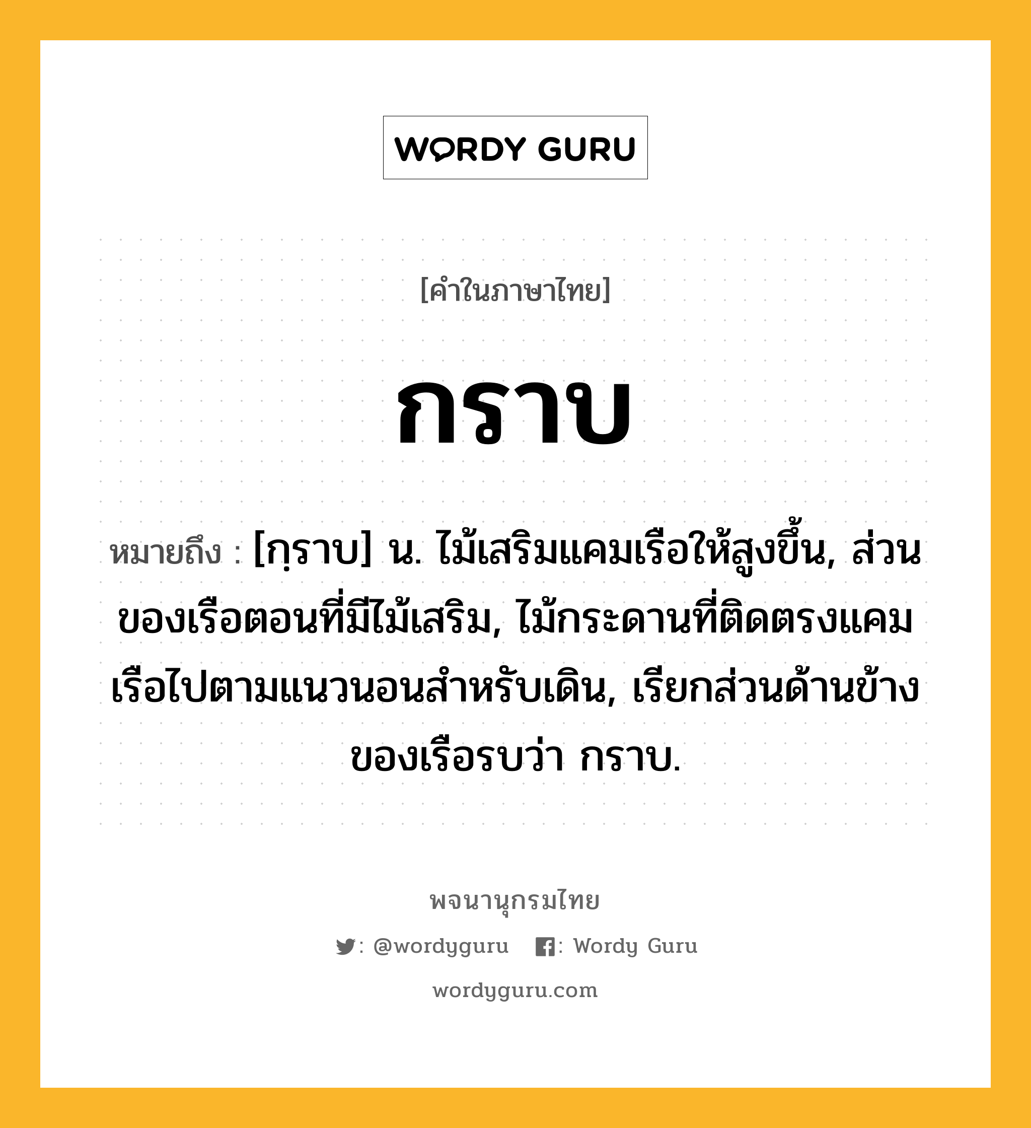 กราบ ความหมาย หมายถึงอะไร?, คำในภาษาไทย กราบ หมายถึง [กฺราบ] น. ไม้เสริมแคมเรือให้สูงขึ้น, ส่วนของเรือตอนที่มีไม้เสริม, ไม้กระดานที่ติดตรงแคมเรือไปตามแนวนอนสําหรับเดิน, เรียกส่วนด้านข้างของเรือรบว่า กราบ.