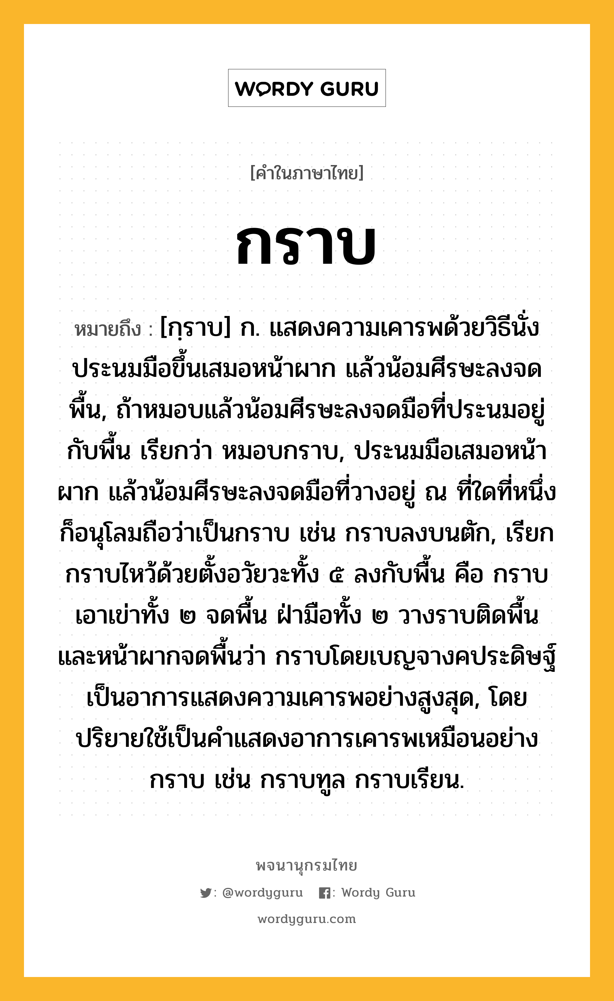 กราบ ความหมาย หมายถึงอะไร?, คำในภาษาไทย กราบ หมายถึง [กฺราบ] ก. แสดงความเคารพด้วยวิธีนั่งประนมมือขึ้นเสมอหน้าผาก แล้วน้อมศีรษะลงจดพื้น, ถ้าหมอบแล้วน้อมศีรษะลงจดมือที่ประนมอยู่กับพื้น เรียกว่า หมอบกราบ, ประนมมือเสมอหน้าผาก แล้วน้อมศีรษะลงจดมือที่วางอยู่ ณ ที่ใดที่หนึ่ง ก็อนุโลมถือว่าเป็นกราบ เช่น กราบลงบนตัก, เรียกกราบไหว้ด้วยตั้งอวัยวะทั้ง ๕ ลงกับพื้น คือ กราบเอาเข่าทั้ง ๒ จดพื้น ฝ่ามือทั้ง ๒ วางราบติดพื้น และหน้าผากจดพื้นว่า กราบโดยเบญจางคประดิษฐ์ เป็นอาการแสดงความเคารพอย่างสูงสุด, โดยปริยายใช้เป็นคําแสดงอาการเคารพเหมือนอย่างกราบ เช่น กราบทูล กราบเรียน.