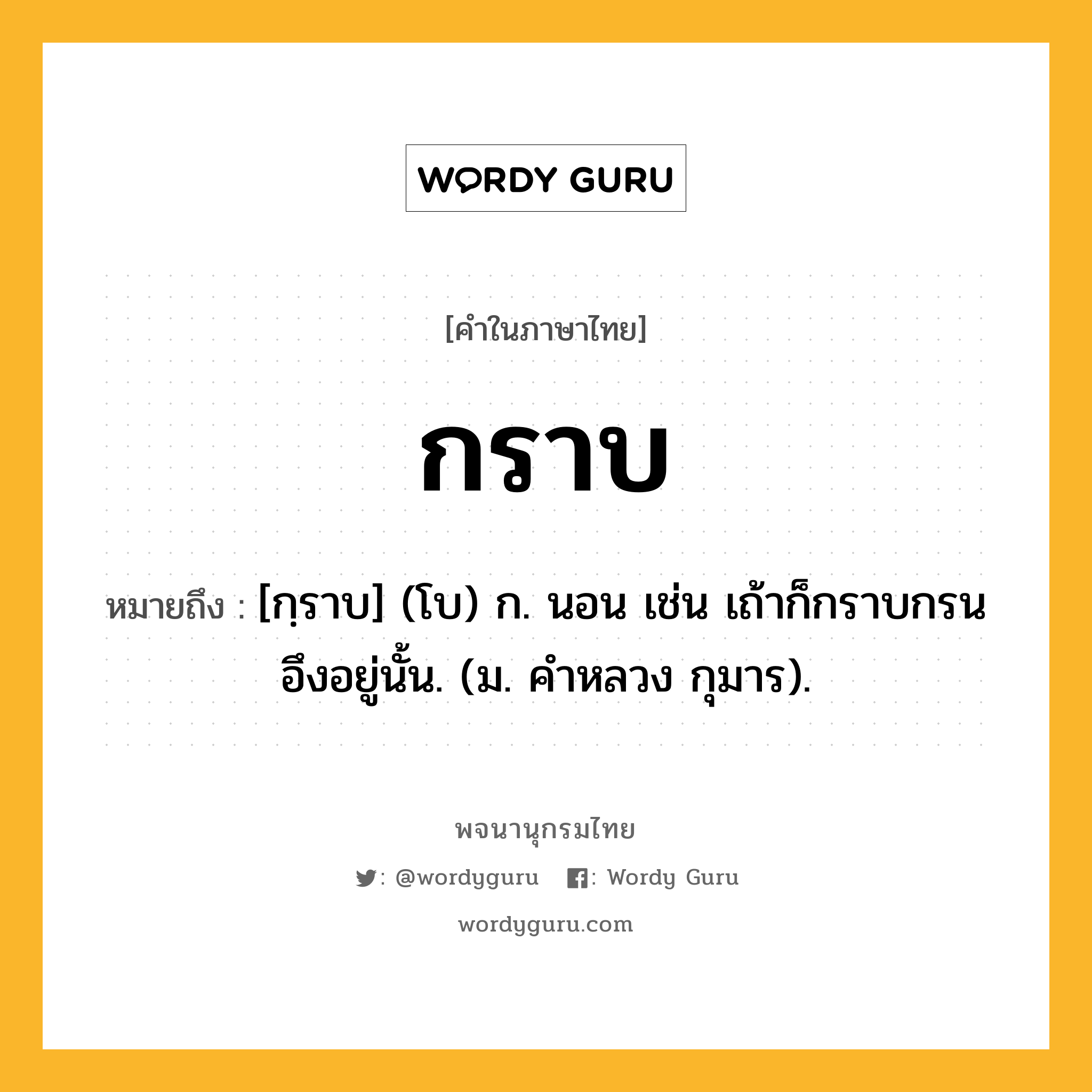 กราบ ความหมาย หมายถึงอะไร?, คำในภาษาไทย กราบ หมายถึง [กฺราบ] (โบ) ก. นอน เช่น เถ้าก็กราบกรนอึงอยู่นั้น. (ม. คําหลวง กุมาร).