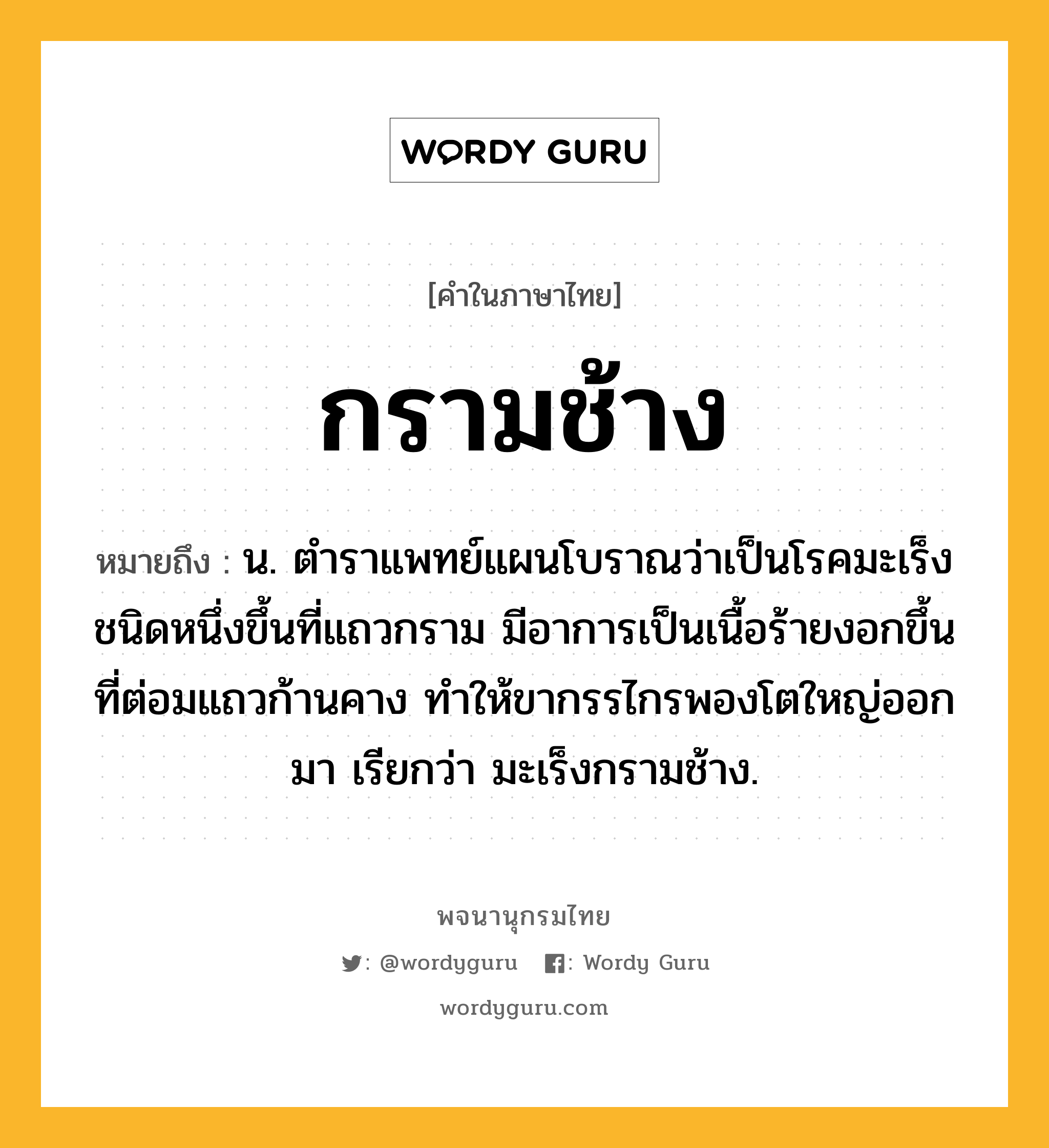 กรามช้าง ความหมาย หมายถึงอะไร?, คำในภาษาไทย กรามช้าง หมายถึง น. ตําราแพทย์แผนโบราณว่าเป็นโรคมะเร็งชนิดหนึ่งขึ้นที่แถวกราม มีอาการเป็นเนื้อร้ายงอกขึ้นที่ต่อมแถวก้านคาง ทําให้ขากรรไกรพองโตใหญ่ออกมา เรียกว่า มะเร็งกรามช้าง.