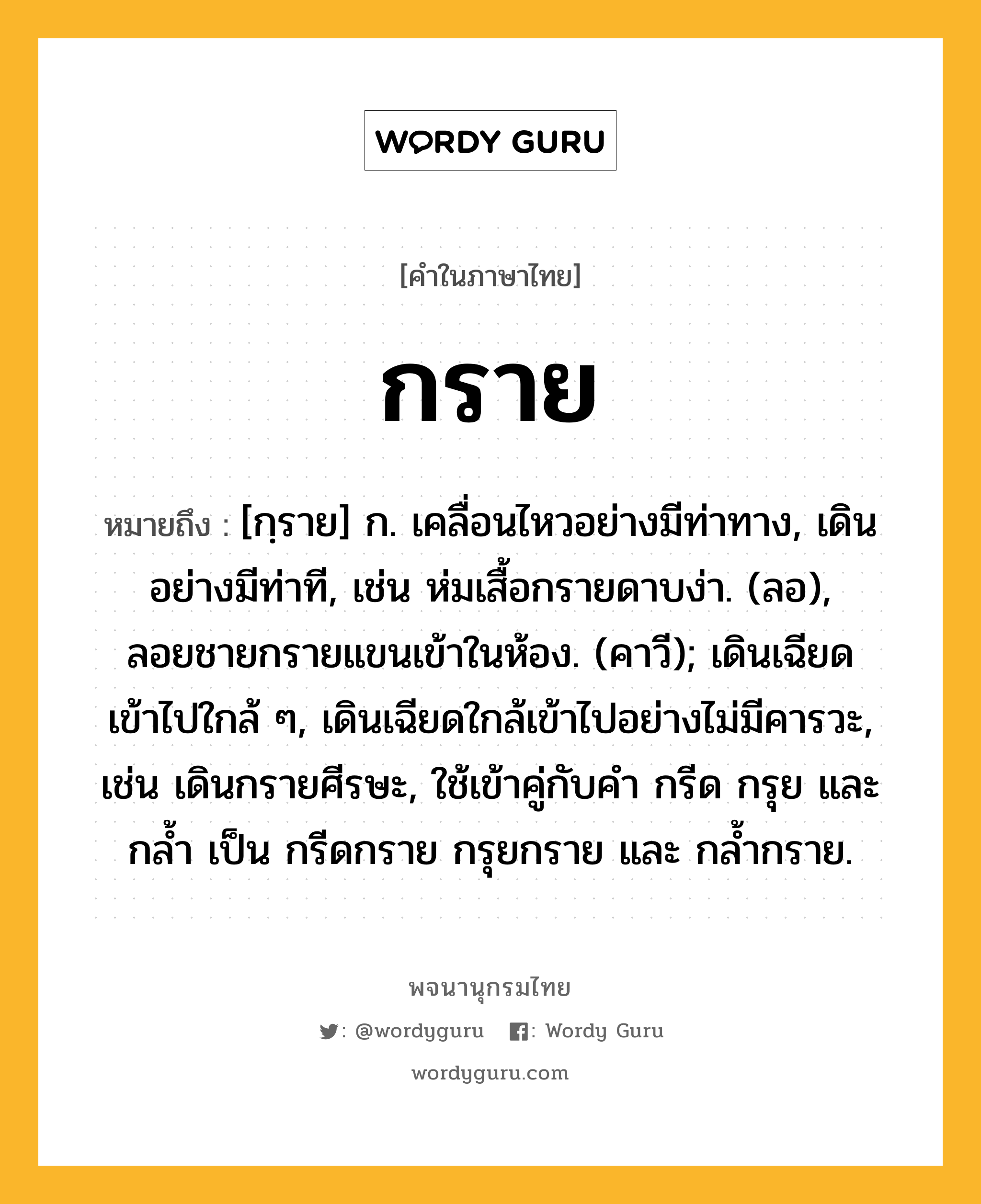 กราย ความหมาย หมายถึงอะไร?, คำในภาษาไทย กราย หมายถึง [กฺราย] ก. เคลื่อนไหวอย่างมีท่าทาง, เดินอย่างมีท่าที, เช่น ห่มเสื้อกรายดาบง่า. (ลอ), ลอยชายกรายแขนเข้าในห้อง. (คาวี); เดินเฉียดเข้าไปใกล้ ๆ, เดินเฉียดใกล้เข้าไปอย่างไม่มีคารวะ, เช่น เดินกรายศีรษะ, ใช้เข้าคู่กับคํา กรีด กรุย และ กล้ำ เป็น กรีดกราย กรุยกราย และ กล้ำกราย.