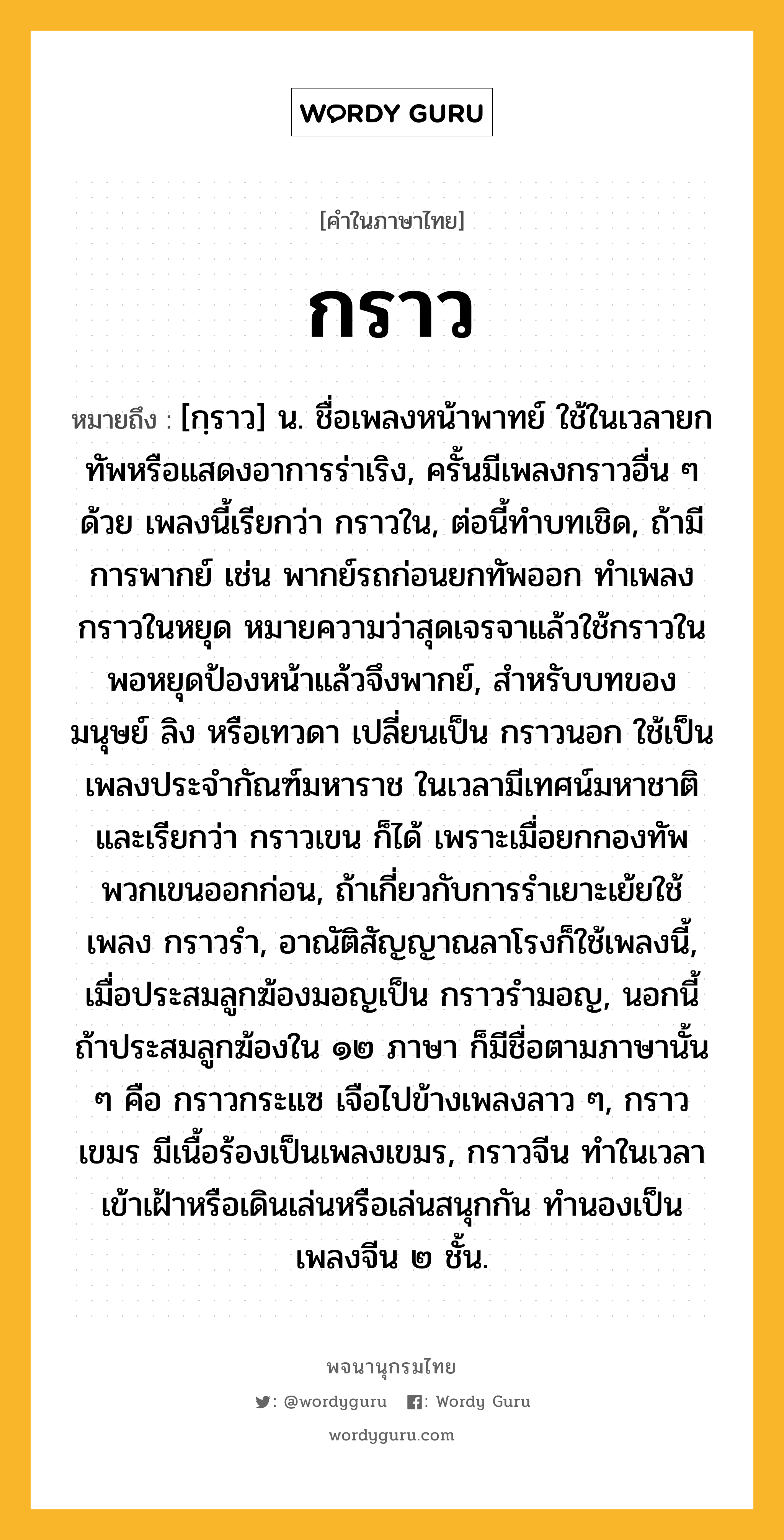 กราว ความหมาย หมายถึงอะไร?, คำในภาษาไทย กราว หมายถึง [กฺราว] น. ชื่อเพลงหน้าพาทย์ ใช้ในเวลายกทัพหรือแสดงอาการร่าเริง, ครั้นมีเพลงกราวอื่น ๆ ด้วย เพลงนี้เรียกว่า กราวใน, ต่อนี้ทําบทเชิด, ถ้ามีการพากย์ เช่น พากย์รถก่อนยกทัพออก ทําเพลงกราวในหยุด หมายความว่าสุดเจรจาแล้วใช้กราวในพอหยุดป้องหน้าแล้วจึงพากย์, สําหรับบทของมนุษย์ ลิง หรือเทวดา เปลี่ยนเป็น กราวนอก ใช้เป็นเพลงประจํากัณฑ์มหาราช ในเวลามีเทศน์มหาชาติ และเรียกว่า กราวเขน ก็ได้ เพราะเมื่อยกกองทัพ พวกเขนออกก่อน, ถ้าเกี่ยวกับการรําเยาะเย้ยใช้เพลง กราวรำ, อาณัติสัญญาณลาโรงก็ใช้เพลงนี้, เมื่อประสมลูกฆ้องมอญเป็น กราวรำมอญ, นอกนี้ถ้าประสมลูกฆ้องใน ๑๒ ภาษา ก็มีชื่อตามภาษานั้น ๆ คือ กราวกระแซ เจือไปข้างเพลงลาว ๆ, กราวเขมร มีเนื้อร้องเป็นเพลงเขมร, กราวจีน ทําในเวลาเข้าเฝ้าหรือเดินเล่นหรือเล่นสนุกกัน ทํานองเป็นเพลงจีน ๒ ชั้น.