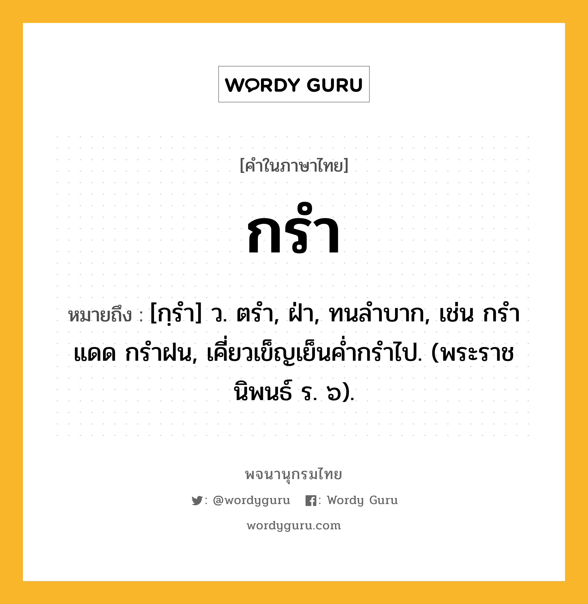 กรำ ความหมาย หมายถึงอะไร?, คำในภาษาไทย กรำ หมายถึง [กฺรํา] ว. ตรํา, ฝ่า, ทนลําบาก, เช่น กรําแดด กรําฝน, เคี่ยวเข็ญเย็นคํ่ากรําไป. (พระราชนิพนธ์ ร. ๖).