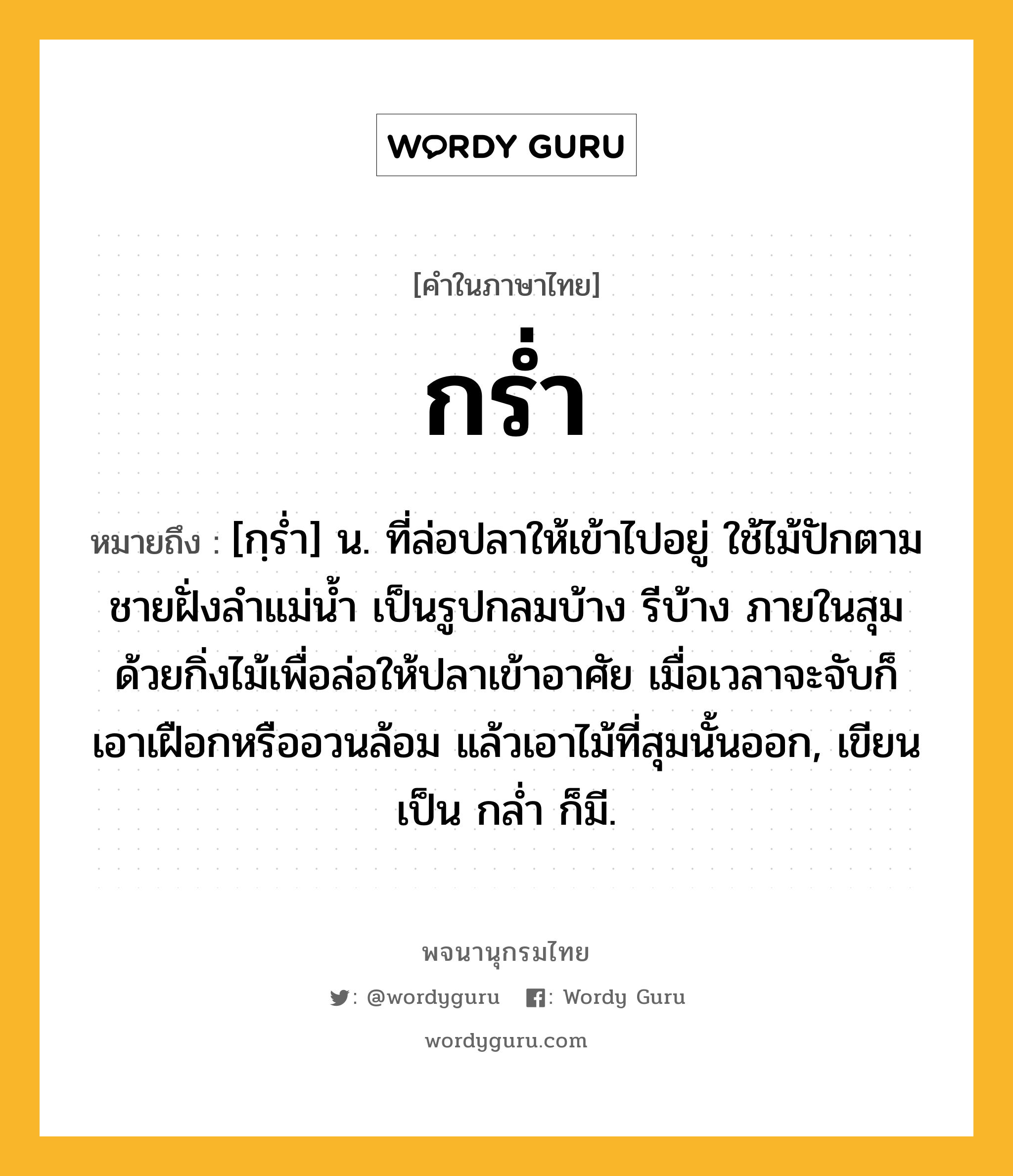 กร่ำ ความหมาย หมายถึงอะไร?, คำในภาษาไทย กร่ำ หมายถึง [กฺรํ่า] น. ที่ล่อปลาให้เข้าไปอยู่ ใช้ไม้ปักตามชายฝั่งลําแม่นํ้า เป็นรูปกลมบ้าง รีบ้าง ภายในสุมด้วยกิ่งไม้เพื่อล่อให้ปลาเข้าอาศัย เมื่อเวลาจะจับก็เอาเฝือกหรืออวนล้อม แล้วเอาไม้ที่สุมนั้นออก, เขียนเป็น กลํ่า ก็มี.