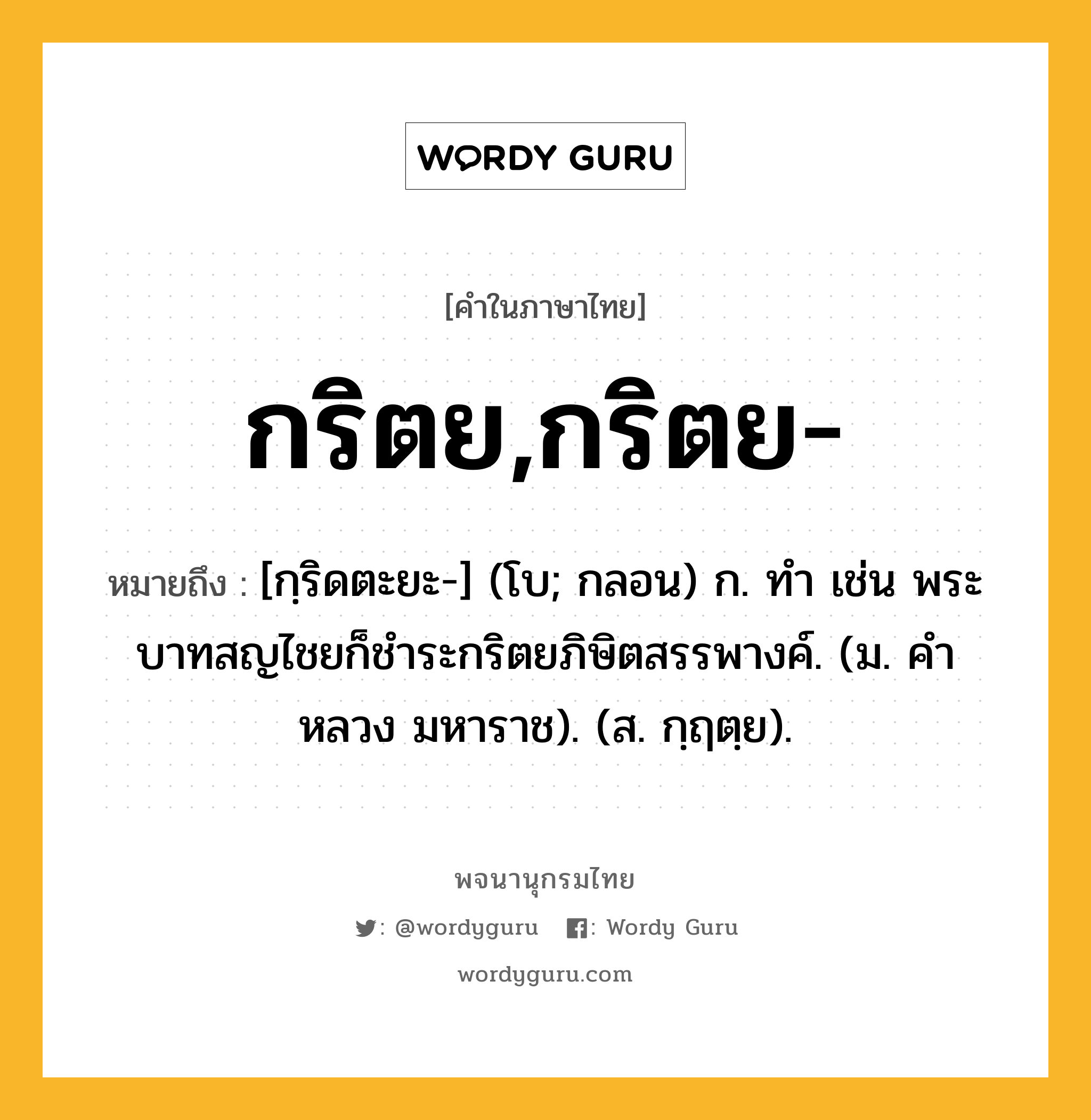 กริตย,กริตย- ความหมาย หมายถึงอะไร?, คำในภาษาไทย กริตย,กริตย- หมายถึง [กฺริดตะยะ-] (โบ; กลอน) ก. ทํา เช่น พระบาทสญไชยก็ชําระกริตยภิษิตสรรพางค์. (ม. คําหลวง มหาราช). (ส. กฺฤตฺย).