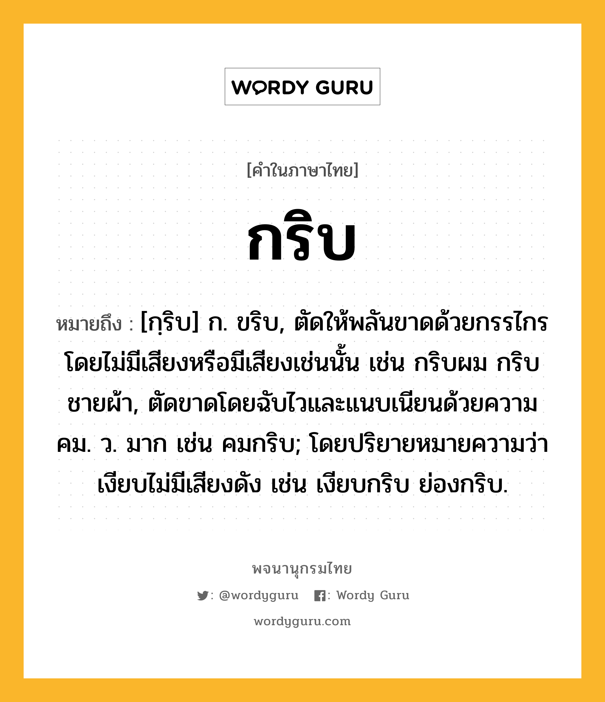 กริบ ความหมาย หมายถึงอะไร?, คำในภาษาไทย กริบ หมายถึง [กฺริบ] ก. ขริบ, ตัดให้พลันขาดด้วยกรรไกรโดยไม่มีเสียงหรือมีเสียงเช่นนั้น เช่น กริบผม กริบชายผ้า, ตัดขาดโดยฉับไวและแนบเนียนด้วยความคม. ว. มาก เช่น คมกริบ; โดยปริยายหมายความว่า เงียบไม่มีเสียงดัง เช่น เงียบกริบ ย่องกริบ.