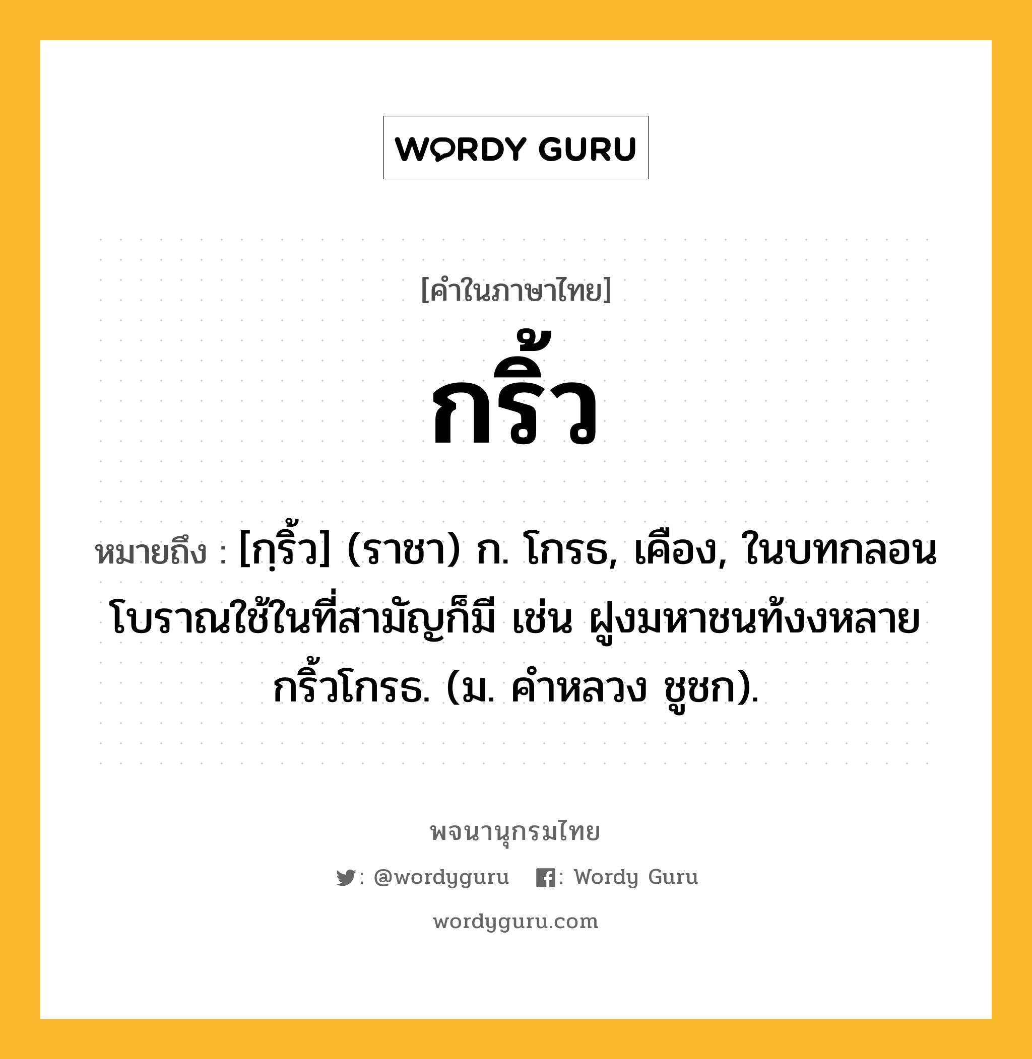 กริ้ว ความหมาย หมายถึงอะไร?, คำในภาษาไทย กริ้ว หมายถึง [กฺริ้ว] (ราชา) ก. โกรธ, เคือง, ในบทกลอนโบราณใช้ในที่สามัญก็มี เช่น ฝูงมหาชนท้งงหลายกริ้วโกรธ. (ม. คําหลวง ชูชก).