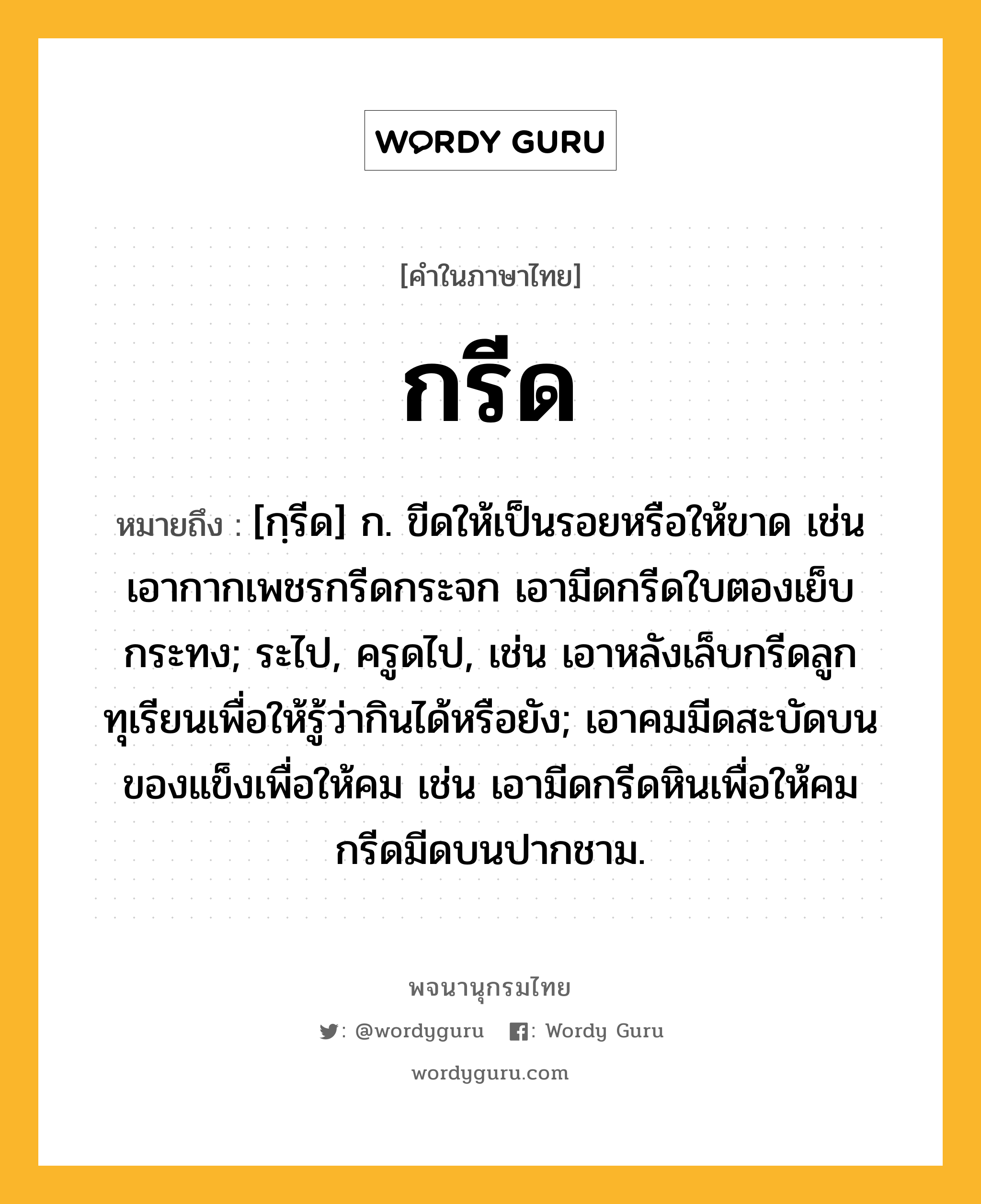 กรีด ความหมาย หมายถึงอะไร?, คำในภาษาไทย กรีด หมายถึง [กฺรีด] ก. ขีดให้เป็นรอยหรือให้ขาด เช่น เอากากเพชรกรีดกระจก เอามีดกรีดใบตองเย็บกระทง; ระไป, ครูดไป, เช่น เอาหลังเล็บกรีดลูกทุเรียนเพื่อให้รู้ว่ากินได้หรือยัง; เอาคมมีดสะบัดบนของแข็งเพื่อให้คม เช่น เอามีดกรีดหินเพื่อให้คม กรีดมีดบนปากชาม.