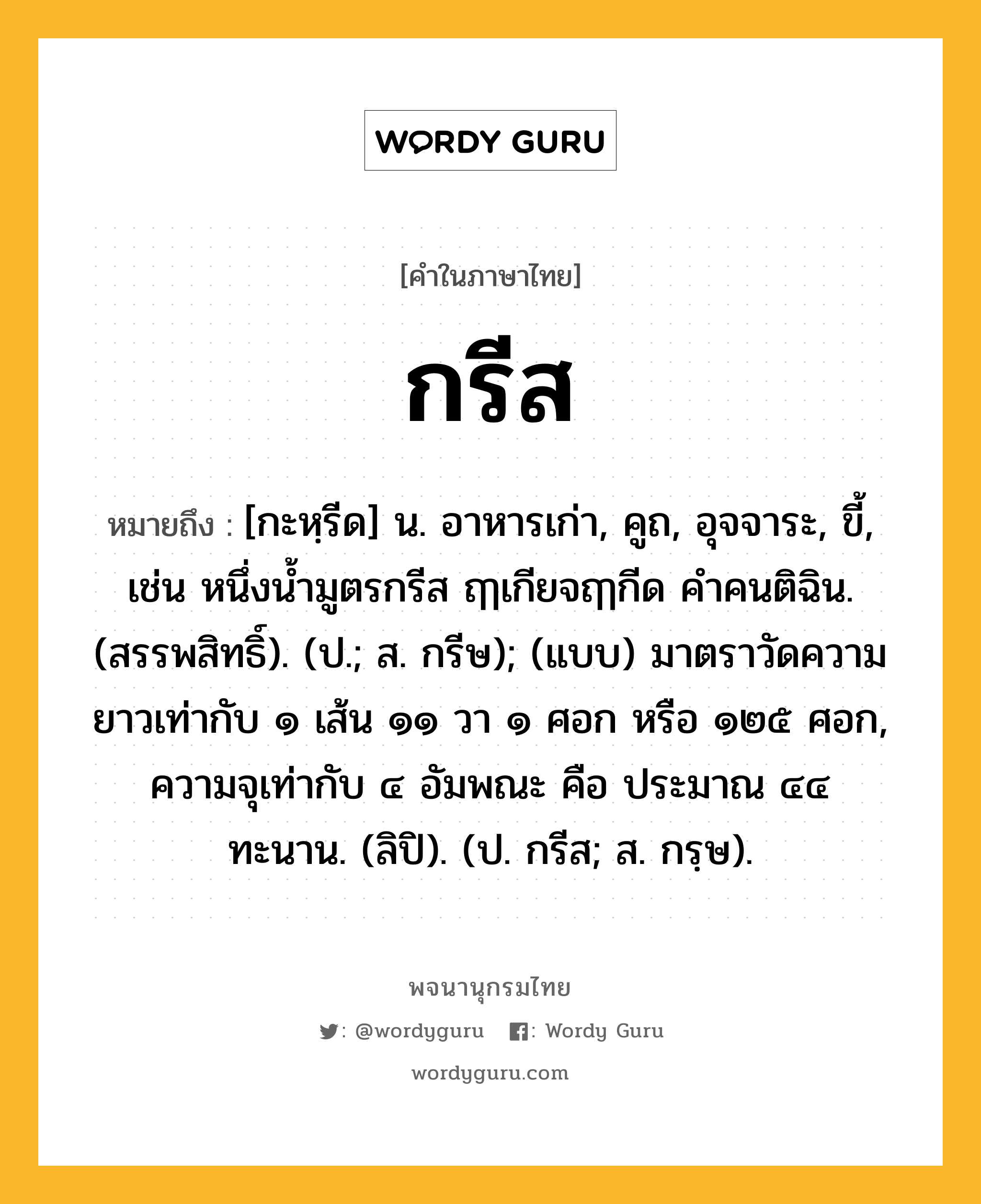 กรีส ความหมาย หมายถึงอะไร?, คำในภาษาไทย กรีส หมายถึง [กะหฺรีด] น. อาหารเก่า, คูถ, อุจจาระ, ขี้, เช่น หนึ่งน้ำมูตรกรีส ฤๅเกียจฤๅกีด คำคนติฉิน. (สรรพสิทธิ์). (ป.; ส. กรีษ); (แบบ) มาตราวัดความยาวเท่ากับ ๑ เส้น ๑๑ วา ๑ ศอก หรือ ๑๒๕ ศอก, ความจุเท่ากับ ๔ อัมพณะ คือ ประมาณ ๔๔ ทะนาน. (ลิปิ). (ป. กรีส; ส. กรฺษ).