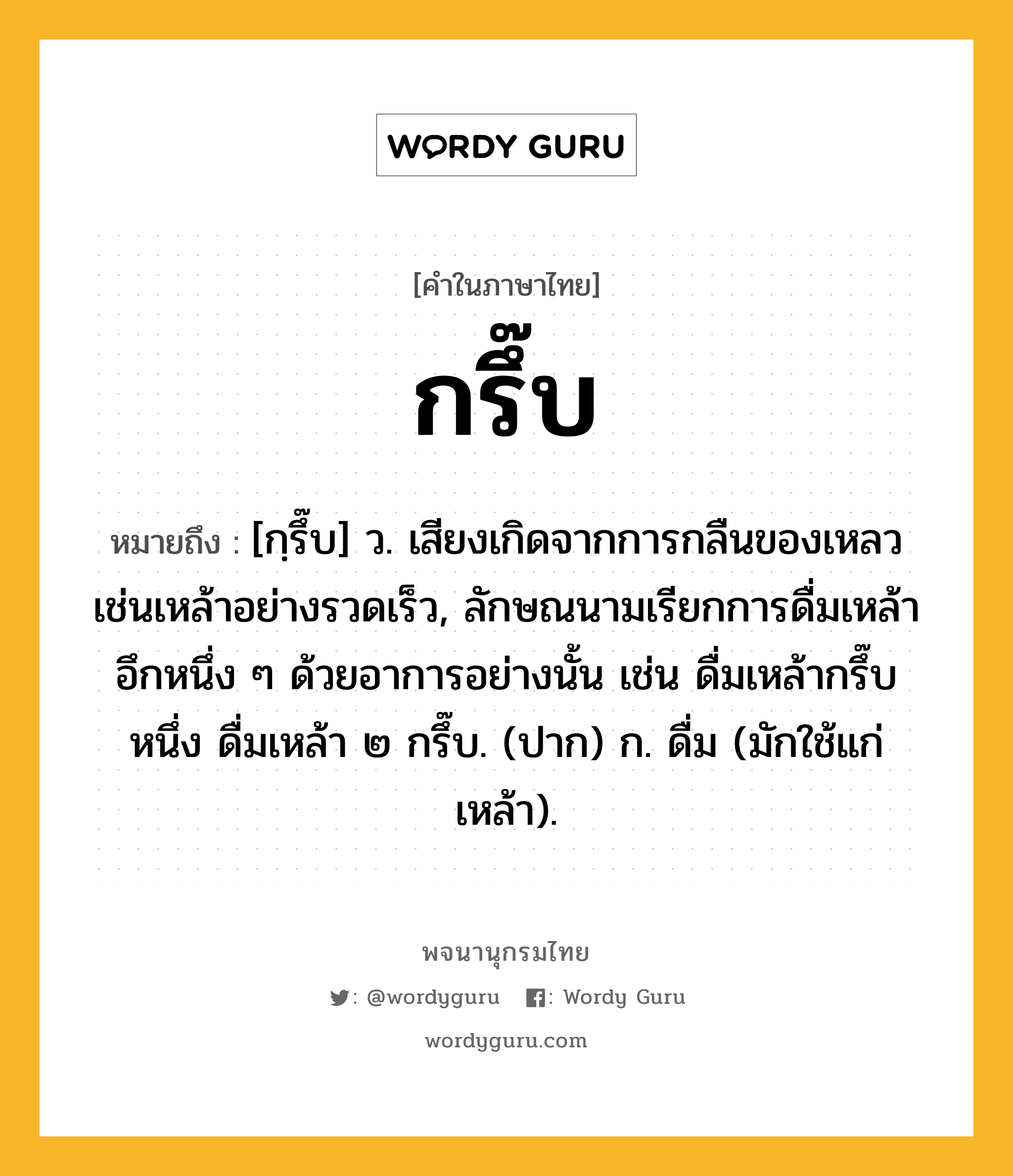 กรึ๊บ ความหมาย หมายถึงอะไร?, คำในภาษาไทย กรึ๊บ หมายถึง [กฺรึ๊บ] ว. เสียงเกิดจากการกลืนของเหลวเช่นเหล้าอย่างรวดเร็ว, ลักษณนามเรียกการดื่มเหล้าอึกหนึ่ง ๆ ด้วยอาการอย่างนั้น เช่น ดื่มเหล้ากรึ๊บหนึ่ง ดื่มเหล้า ๒ กรึ๊บ. (ปาก) ก. ดื่ม (มักใช้แก่เหล้า).