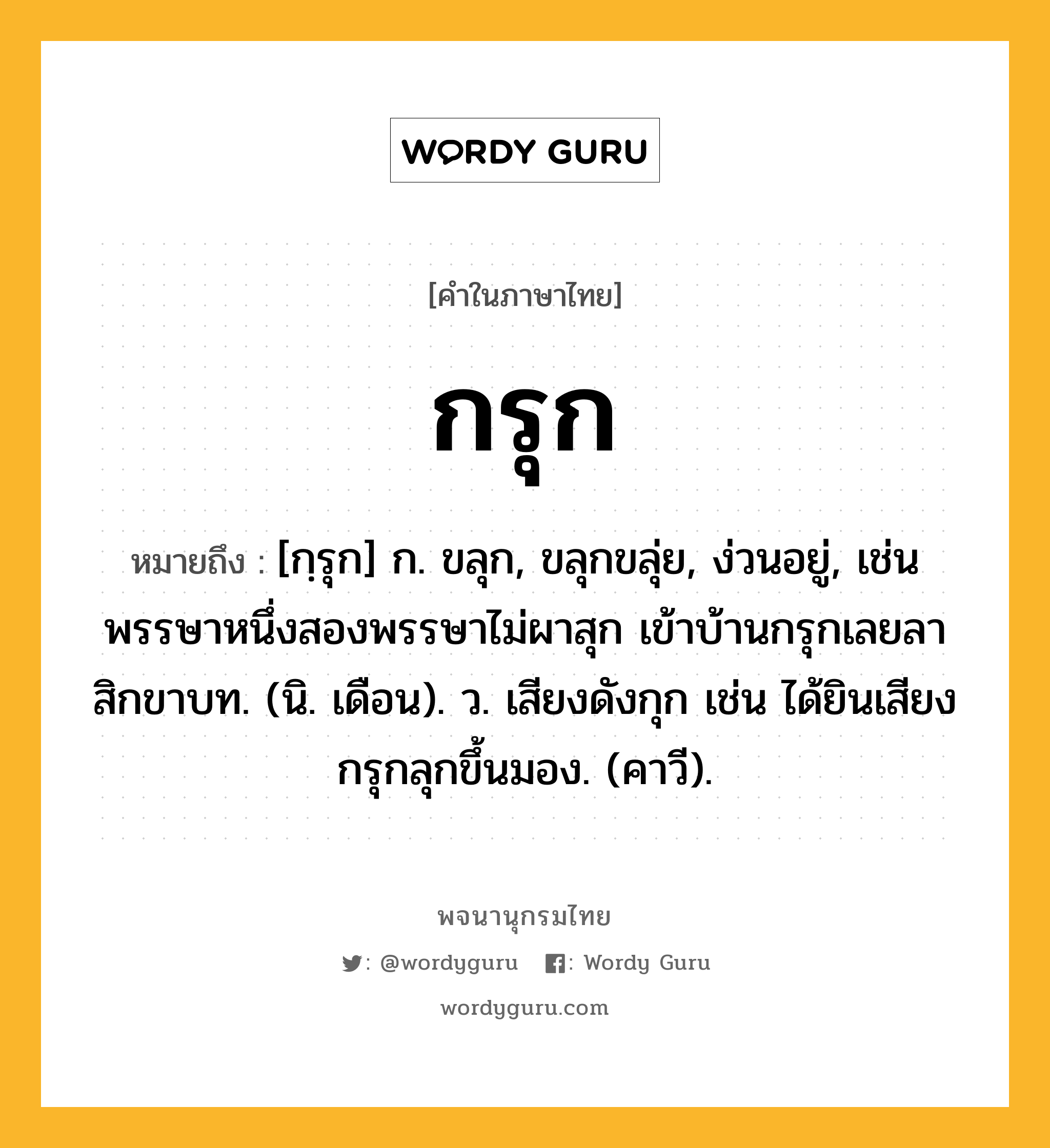 กรุก ความหมาย หมายถึงอะไร?, คำในภาษาไทย กรุก หมายถึง [กฺรุก] ก. ขลุก, ขลุกขลุ่ย, ง่วนอยู่, เช่น พรรษาหนึ่งสองพรรษาไม่ผาสุก เข้าบ้านกรุกเลยลาสิกขาบท. (นิ. เดือน). ว. เสียงดังกุก เช่น ได้ยินเสียงกรุกลุกขึ้นมอง. (คาวี).