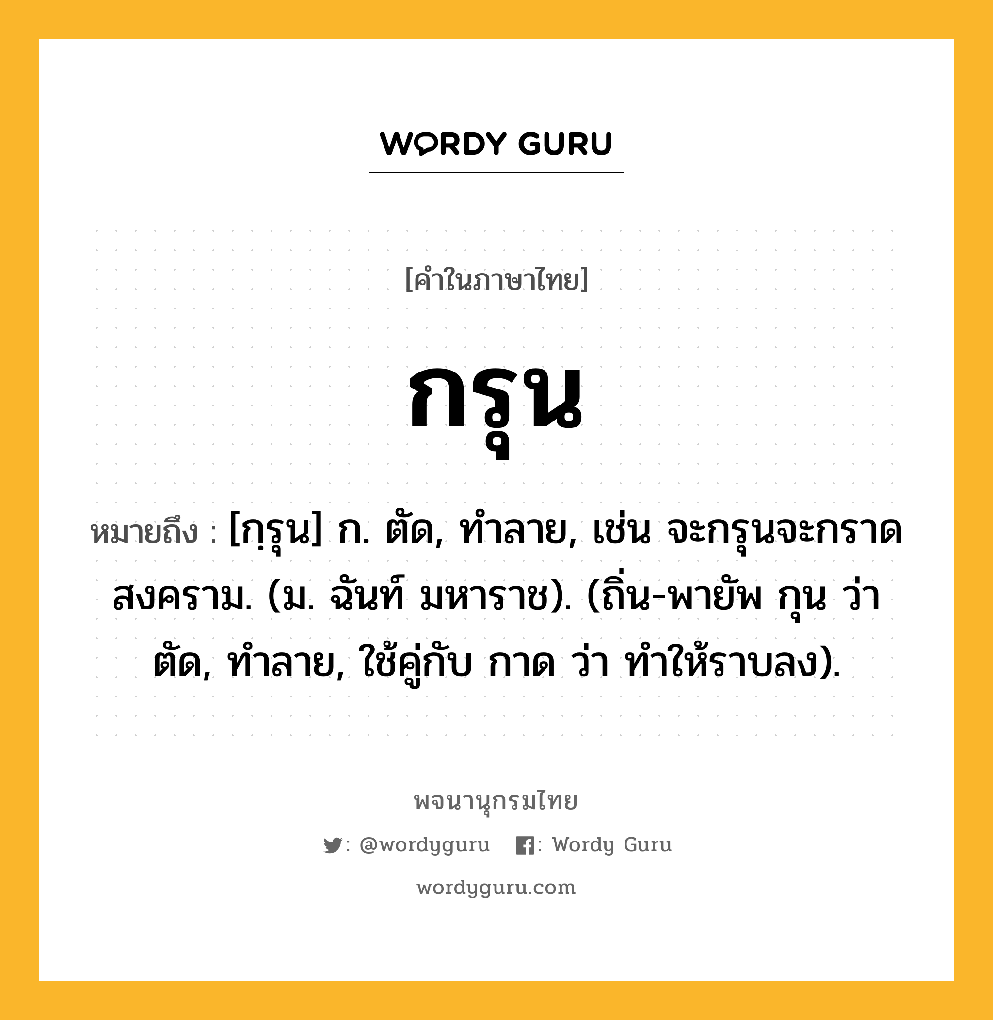 กรุน ความหมาย หมายถึงอะไร?, คำในภาษาไทย กรุน หมายถึง [กฺรุน] ก. ตัด, ทําลาย, เช่น จะกรุนจะกราดสงคราม. (ม. ฉันท์ มหาราช). (ถิ่น-พายัพ กุน ว่า ตัด, ทําลาย, ใช้คู่กับ กาด ว่า ทําให้ราบลง).