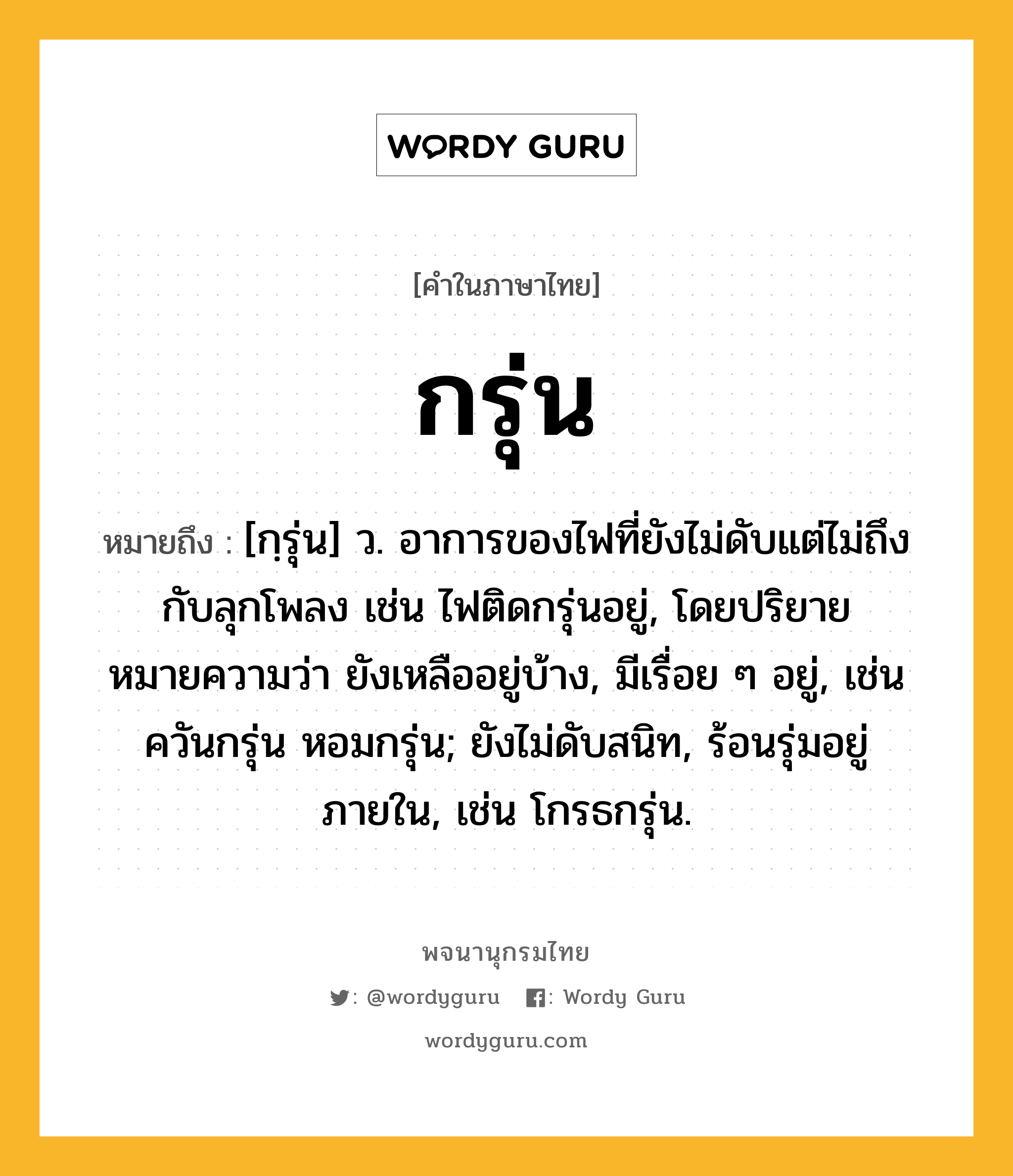 กรุ่น ความหมาย หมายถึงอะไร?, คำในภาษาไทย กรุ่น หมายถึง [กฺรุ่น] ว. อาการของไฟที่ยังไม่ดับแต่ไม่ถึงกับลุกโพลง เช่น ไฟติดกรุ่นอยู่, โดยปริยายหมายความว่า ยังเหลืออยู่บ้าง, มีเรื่อย ๆ อยู่, เช่น ควันกรุ่น หอมกรุ่น; ยังไม่ดับสนิท, ร้อนรุ่มอยู่ภายใน, เช่น โกรธกรุ่น.