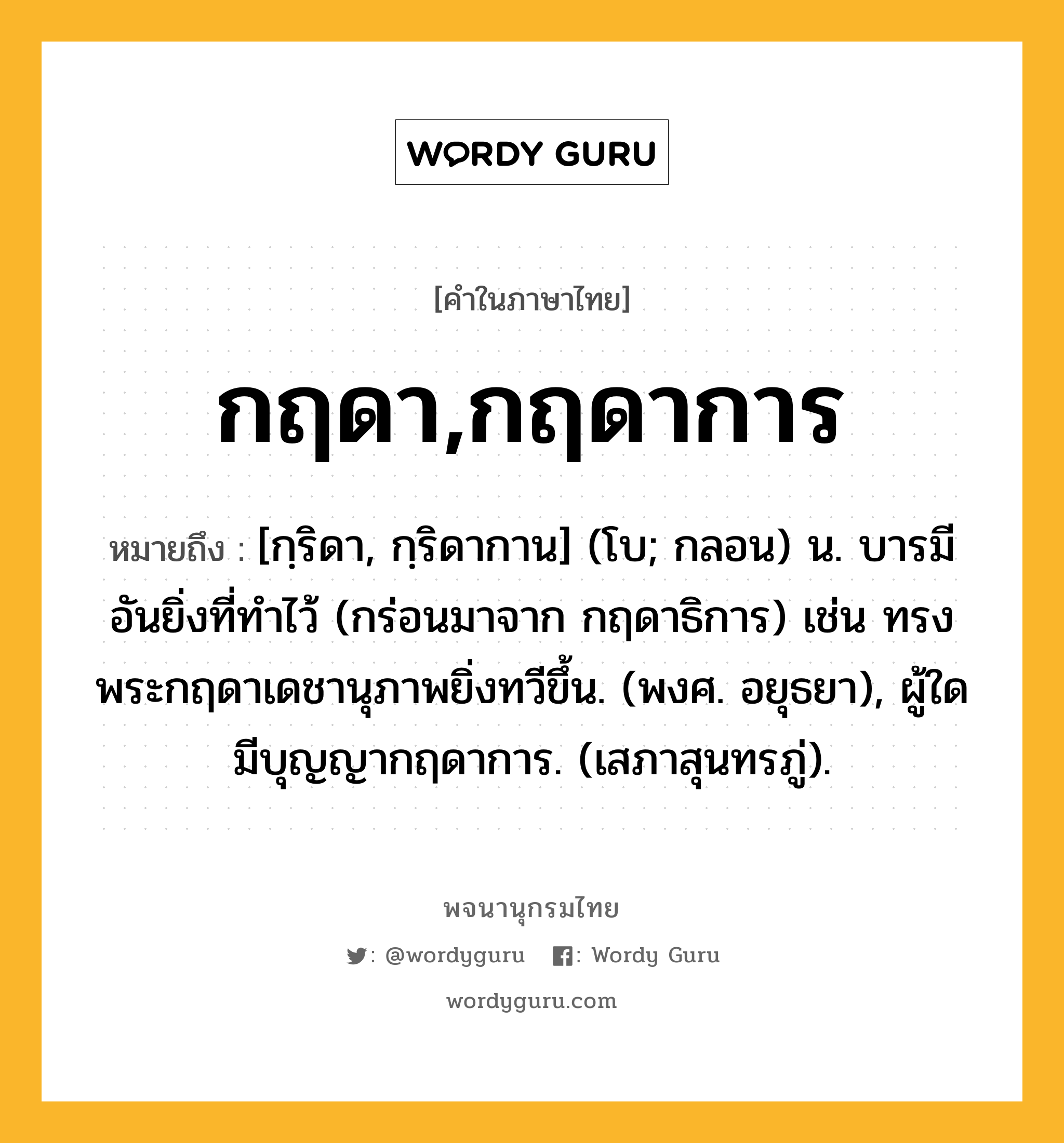 กฤดา,กฤดาการ ความหมาย หมายถึงอะไร?, คำในภาษาไทย กฤดา,กฤดาการ หมายถึง [กฺริดา, กฺริดากาน] (โบ; กลอน) น. บารมีอันยิ่งที่ทำไว้ (กร่อนมาจาก กฤดาธิการ) เช่น ทรงพระกฤดาเดชานุภาพยิ่งทวีขึ้น. (พงศ. อยุธยา), ผู้ใดมีบุญญากฤดาการ. (เสภาสุนทรภู่).