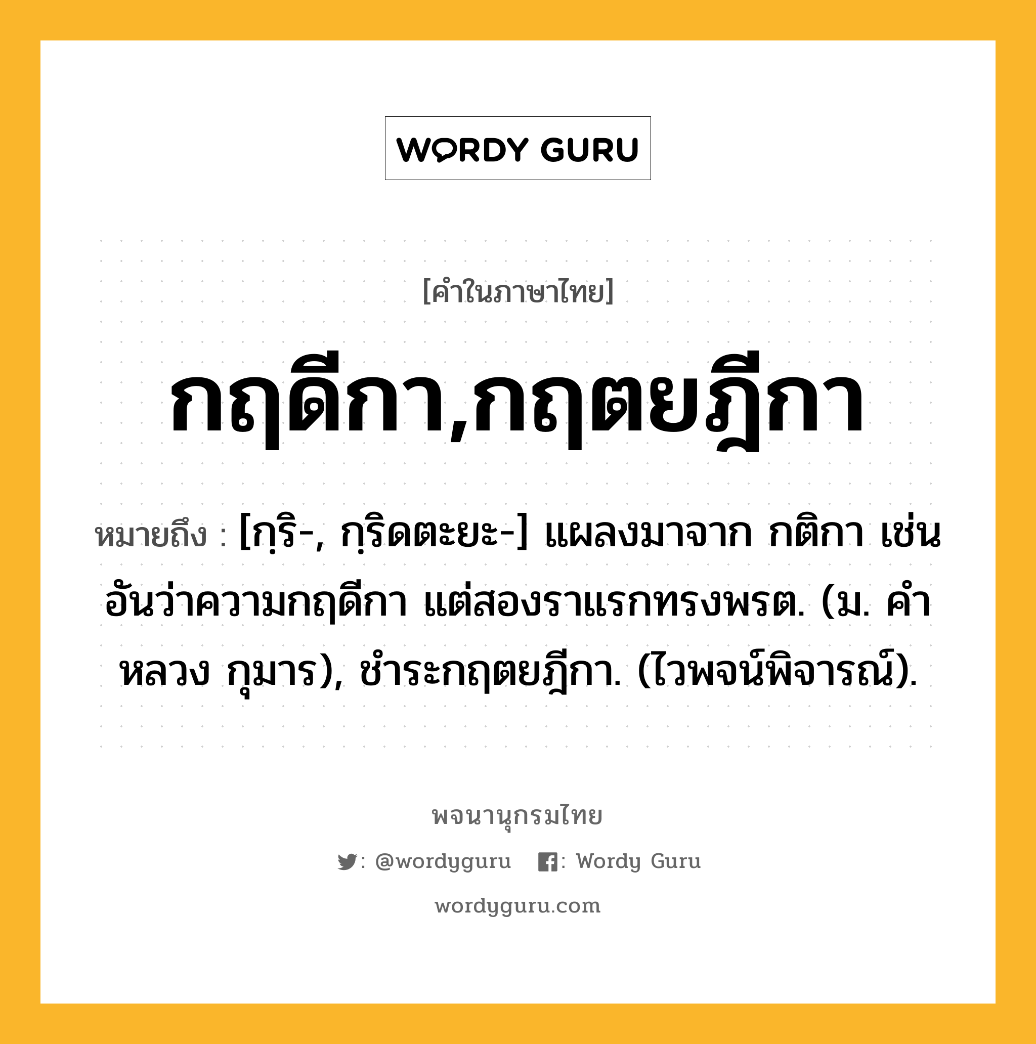 กฤดีกา,กฤตยฎีกา ความหมาย หมายถึงอะไร?, คำในภาษาไทย กฤดีกา,กฤตยฎีกา หมายถึง [กฺริ-, กฺริดตะยะ-] แผลงมาจาก กติกา เช่น อันว่าความกฤดีกา แต่สองราแรกทรงพรต. (ม. คําหลวง กุมาร), ชําระกฤตยฎีกา. (ไวพจน์พิจารณ์).