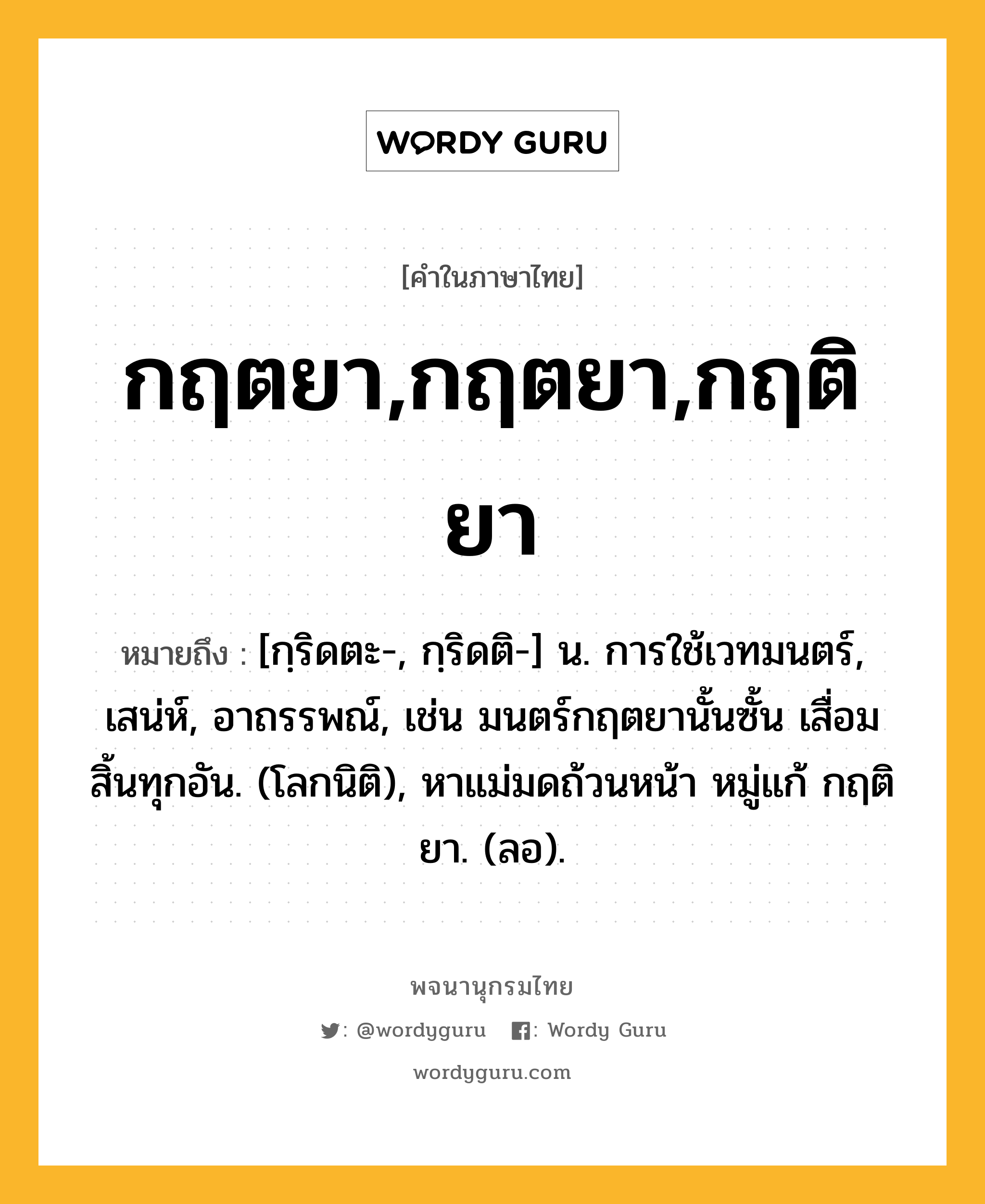 กฤตยา,กฤตยา,กฤติยา ความหมาย หมายถึงอะไร?, คำในภาษาไทย กฤตยา,กฤตยา,กฤติยา หมายถึง [กฺริดตะ-, กฺริดติ-] น. การใช้เวทมนตร์, เสน่ห์, อาถรรพณ์, เช่น มนตร์กฤตยานั้นซั้น เสื่อมสิ้นทุกอัน. (โลกนิติ), หาแม่มดถ้วนหน้า หมู่แก้ กฤติยา. (ลอ).