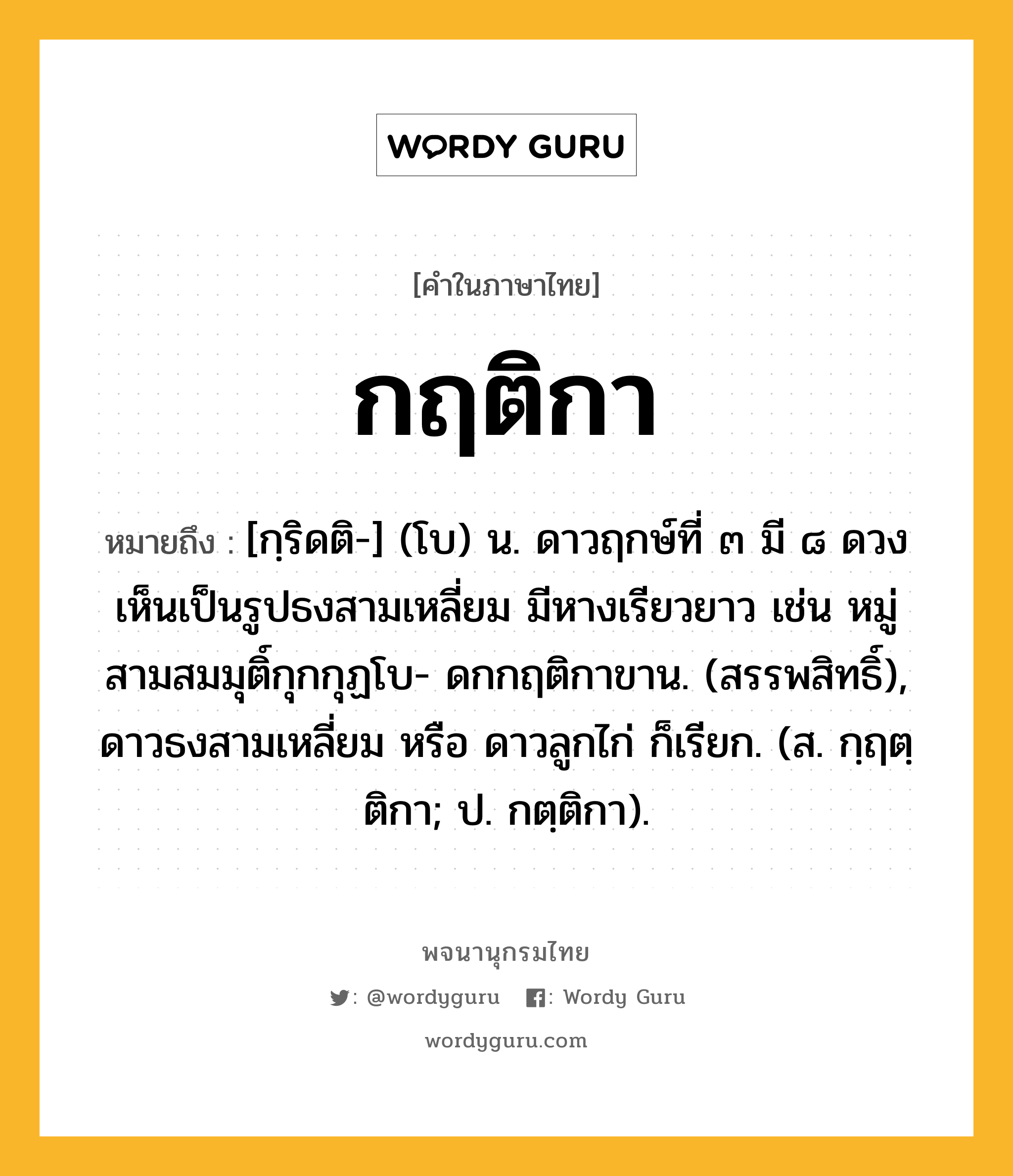 กฤติกา ความหมาย หมายถึงอะไร?, คำในภาษาไทย กฤติกา หมายถึง [กฺริดติ-] (โบ) น. ดาวฤกษ์ที่ ๓ มี ๘ ดวงเห็นเป็นรูปธงสามเหลี่ยม มีหางเรียวยาว เช่น หมู่สามสมมุติ์กุกกุฏโบ- ดกกฤติกาขาน. (สรรพสิทธิ์), ดาวธงสามเหลี่ยม หรือ ดาวลูกไก่ ก็เรียก. (ส. กฺฤตฺติกา; ป. กตฺติกา).