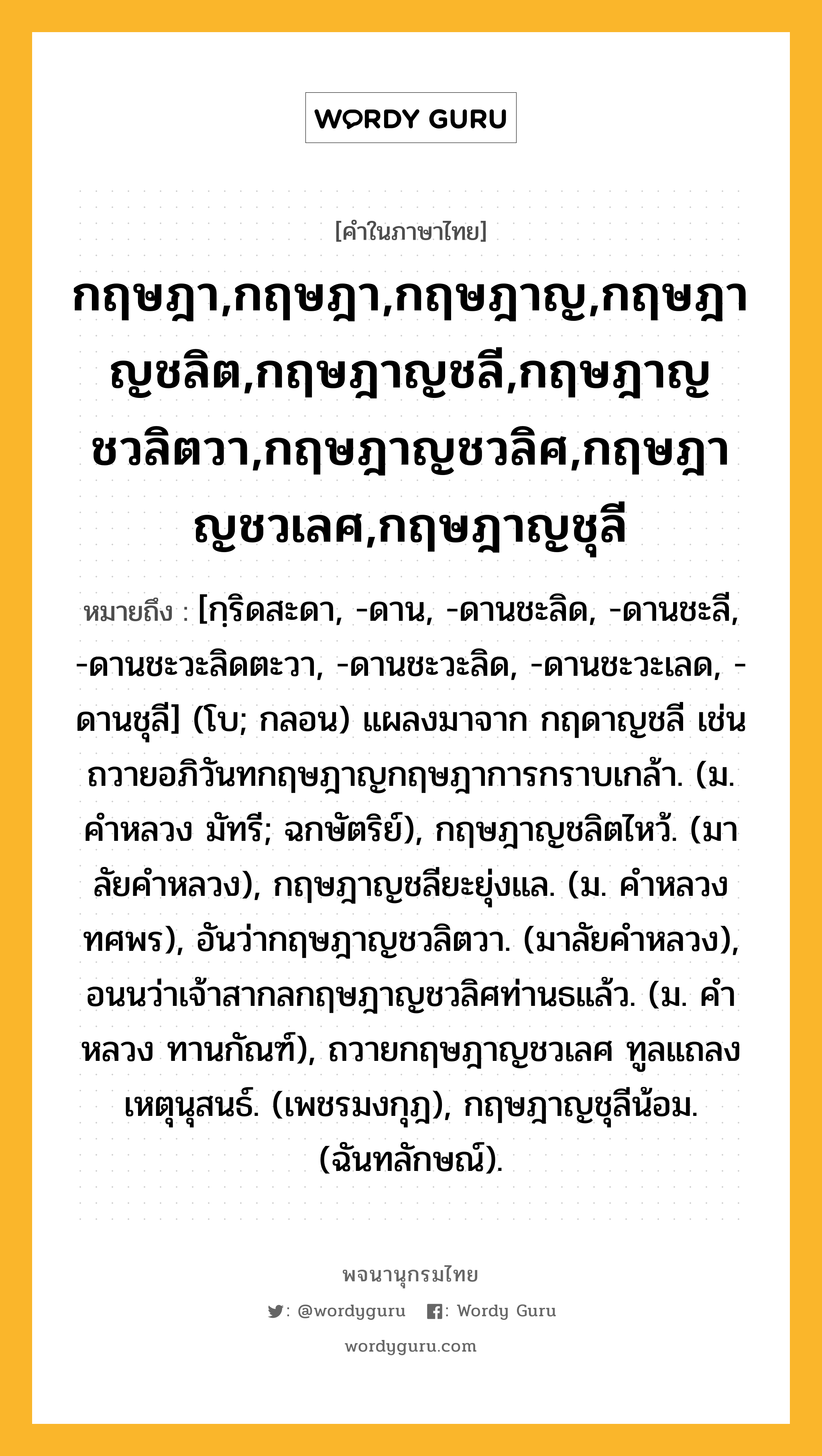 กฤษฎา,กฤษฎา,กฤษฎาญ,กฤษฎาญชลิต,กฤษฎาญชลี,กฤษฎาญชวลิตวา,กฤษฎาญชวลิศ,กฤษฎาญชวเลศ,กฤษฎาญชุลี ความหมาย หมายถึงอะไร?, คำในภาษาไทย กฤษฎา,กฤษฎา,กฤษฎาญ,กฤษฎาญชลิต,กฤษฎาญชลี,กฤษฎาญชวลิตวา,กฤษฎาญชวลิศ,กฤษฎาญชวเลศ,กฤษฎาญชุลี หมายถึง [กฺริดสะดา, -ดาน, -ดานชะลิด, -ดานชะลี, -ดานชะวะลิดตะวา, -ดานชะวะลิด, -ดานชะวะเลด, -ดานชุลี] (โบ; กลอน) แผลงมาจาก กฤดาญชลี เช่น ถวายอภิวันทกฤษฎาญกฤษฎาการกราบเกล้า. (ม. คําหลวง มัทรี; ฉกษัตริย์), กฤษฎาญชลิตไหว้. (มาลัยคําหลวง), กฤษฎาญชลียะยุ่งแล. (ม. คําหลวง ทศพร), อันว่ากฤษฎาญชวลิตวา. (มาลัยคำหลวง), อนนว่าเจ้าสากลกฤษฎาญชวลิศท่านธแล้ว. (ม. คําหลวง ทานกัณฑ์), ถวายกฤษฎาญชวเลศ ทูลแถลงเหตุนุสนธ์. (เพชรมงกุฎ), กฤษฎาญชุลีน้อม. (ฉันทลักษณ์).