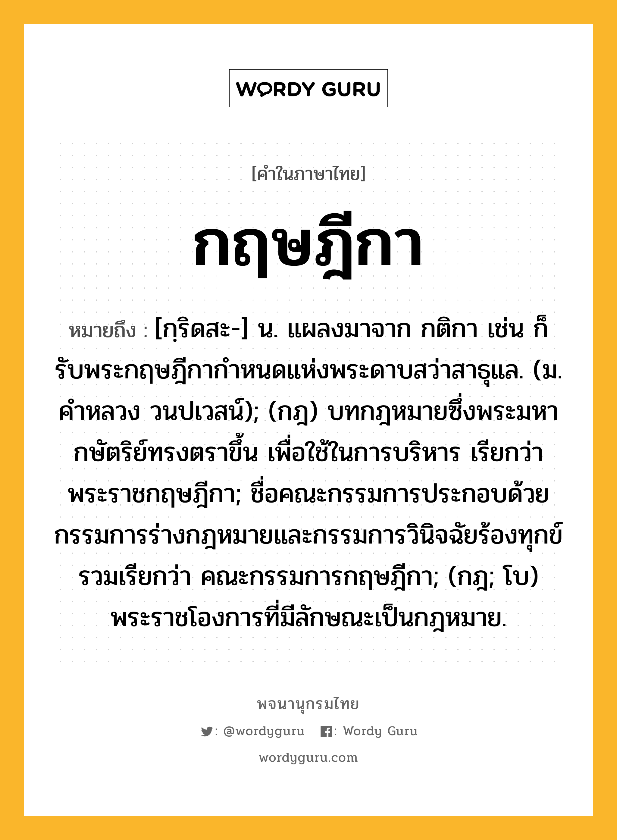 กฤษฎีกา ความหมาย หมายถึงอะไร?, คำในภาษาไทย กฤษฎีกา หมายถึง [กฺริดสะ-] น. แผลงมาจาก กติกา เช่น ก็รับพระกฤษฎีกากําหนดแห่งพระดาบสว่าสาธุแล. (ม. คําหลวง วนปเวสน์); (กฎ) บทกฎหมายซึ่งพระมหากษัตริย์ทรงตราขึ้น เพื่อใช้ในการบริหาร เรียกว่า พระราชกฤษฎีกา; ชื่อคณะกรรมการประกอบด้วยกรรมการร่างกฎหมายและกรรมการวินิจฉัยร้องทุกข์ รวมเรียกว่า คณะกรรมการกฤษฎีกา; (กฎ; โบ) พระราชโองการที่มีลักษณะเป็นกฎหมาย.