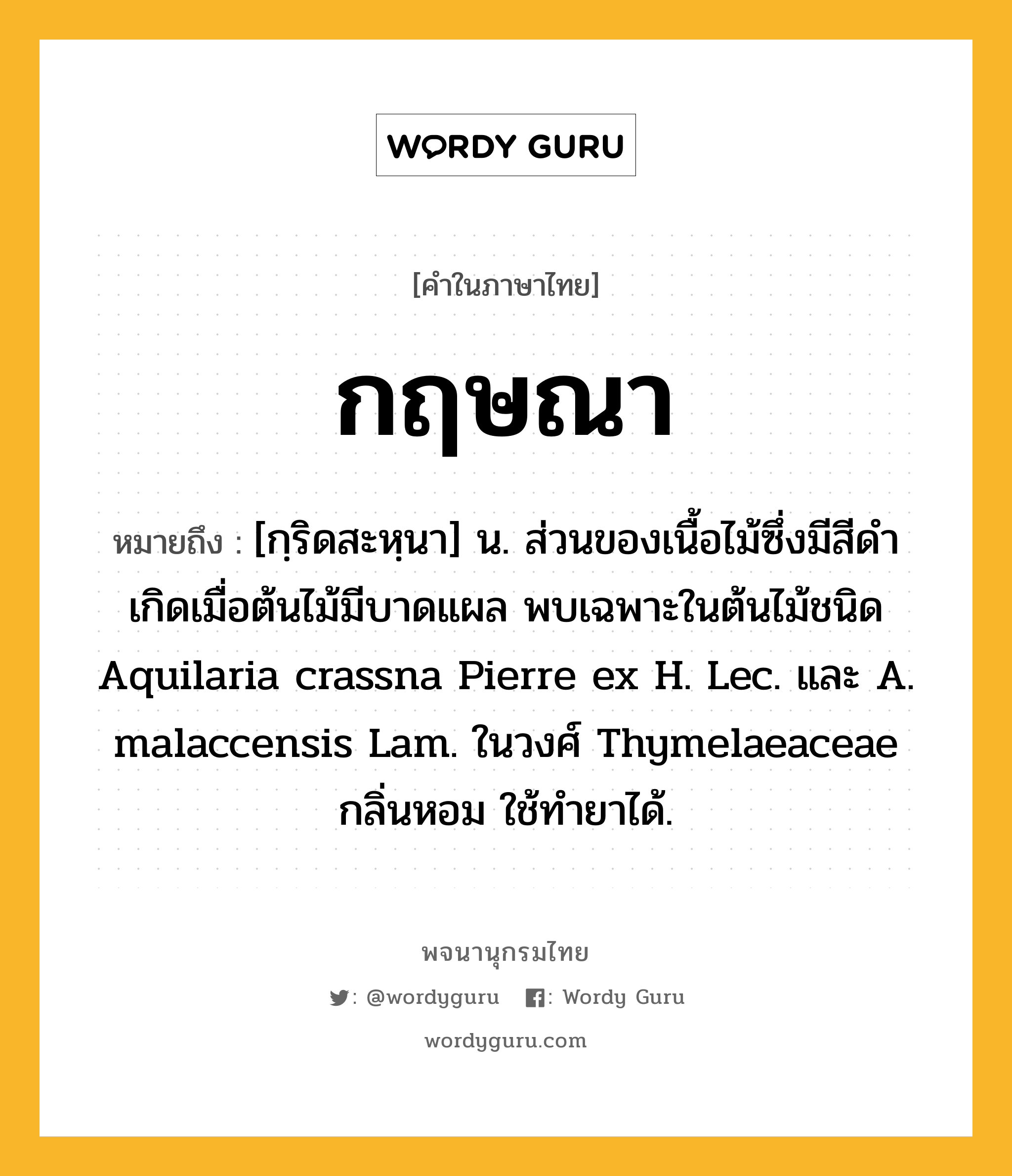 กฤษณา ความหมาย หมายถึงอะไร?, คำในภาษาไทย กฤษณา หมายถึง [กฺริดสะหฺนา] น. ส่วนของเนื้อไม้ซึ่งมีสีดํา เกิดเมื่อต้นไม้มีบาดแผล พบเฉพาะในต้นไม้ชนิด Aquilaria crassna Pierre ex H. Lec. และ A. malaccensis Lam. ในวงศ์ Thymelaeaceae กลิ่นหอม ใช้ทํายาได้.